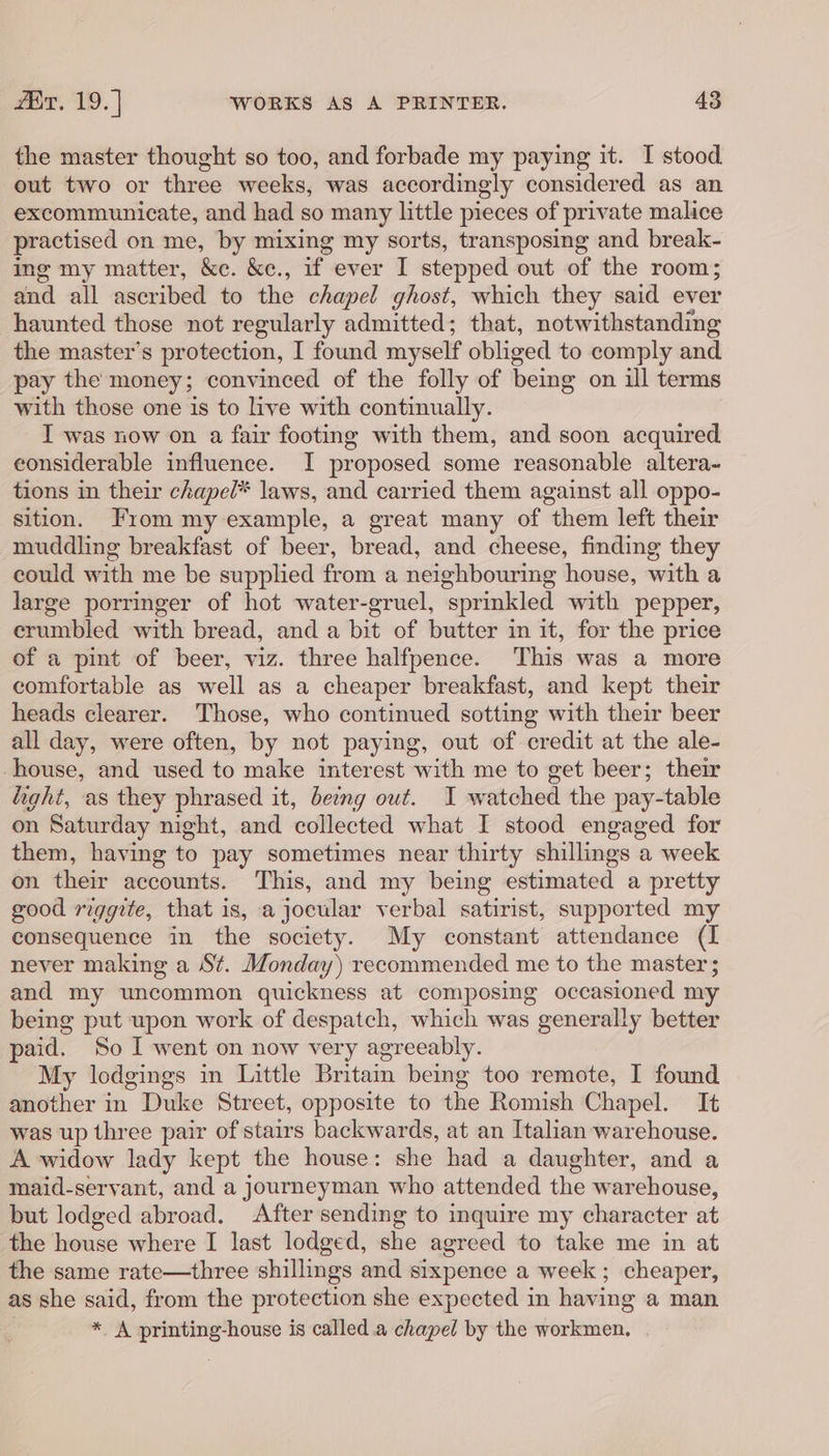 the master thought so too, and forbade my paying it. I stood out two or three weeks, was accordingly considered as an excommunicate, and had so many little pieces of private malice practised on me, by mixing my sorts, transposing and break- ing my matter, &amp;e. &amp;e., if ever I stepped out of the room; and all ascribed to the chapel ghost, which they said ever haunted those not regularly admitted; that, notwithstanding the master’s protection, I found myself obliged to comply and pay the money; convinced of the folly of being on ill terms with those one is to live with continually. I was now on a fair footing with them, and soon acquired considerable influence. I proposed some reasonable altera~ tions in their chapel* laws, and carried them against all oppo- sition. From my example, a great many of them left their muddling breakfast of beer, bread, and cheese, finding they could with me be supplied from a neighbouring house, with a large porringer of hot water-gruel, sprinkled with pepper, crumbled with bread, and a bit of butter in it, for the price of a pint of beer, viz. three halfpence. This was a more comfortable as well as a cheaper breakfast, and kept their heads clearer. Those, who continued sotting with their beer all day, were often, by not paying, out of credit at the ale- house, and used to make interest with me to get beer; their light, as they phrased it, being out. I watched the pay-table on Saturday night, and collected what I stood engaged for them, having to pay sometimes near thirty shillings a week on their accounts. This, and my being estimated a pretty good riggite, that is, a jocular verbal satirist, supported my consequence in the society. My constant attendance (I never making a St. Monday) recommended me to the master; and my uncommon quickness at composing occasioned my being put upon work of despatch, which was generally better paid. So I went on now very agreeably. My lodgings in Little Brita being too remote, I found another in Duke Street, opposite to the Romish Chapel. It was up three pair of stairs backwards, at an Italian warehouse. A widow lady kept the house: she had a daughter, and a maid-seryant, and a journeyman who attended the warehouse, but lodged abroad. * After sending to inquire my character at the house where I last lodged, she agreed to take me in at the same rate—three shillings and sixpence a week ; cheaper, as she said, from the protection she expected in having a man * A printing-house is called a chapel by the workmen.
