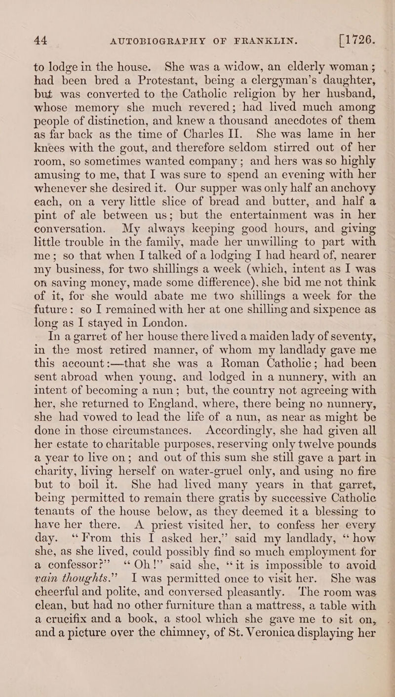 to lodge in the house. She was a widow, an elderly woman ; had been bred a Protestant, being a clergyman’s daughter, but was converted to the Catholic religion by her husband, whose memory she much revered; had lived much among people of distinction, and knew a thousand anecdotes of them as far back as the time of Charles II. She was lame in her knees with the gout, and therefore seldom stirred out of her room, so sometimes wanted company ; and hers was so highly amusing to me, that I was sure to spend an evening with her whenever she desired it. Our supper was only half an anchovy each, on a very little slice of bread and butter, and half a pint of ale between us; but the entertainment was in her conversation. My always keeping good hours, and giving little trouble in the family, made her unwilling to part with me; so that when I talked of a lodging I had heard of, nearer my business, for two shillings a week (which, intent as I was on saving money, made some difference), she bid me not think of it, for she would abate me two shillings a week for the future: so I remained with her at one shilling and sixpence as long as I stayed in London. In agarret of her house there lived a maiden lady of seventy, in the most retired manner, of whom my landlady gave me this account :—that she was a Roman Catholic; had been sent abroad when young, and lodged in a nunnery, with an intent of becoming a nun; but, the country not agreeing with her, she returned to England, where, there being no nunnery, she had vowed to lead the life of a nun, as near as might be done in those circumstances. Accordingly, she had given all her estate to charitable purposes, reserving only twelve pounds a year to live on; and out of this sum she still gave a part in charity, living herself on water-gruel only, and using no fire but to boil it. She had lived many years in that garret, being permitted to remain there gratis by successive Catholic tenants of the house below, as they deemed it a blessing to have her there. A priest visited her, to confess her every day. ‘From this I asked her,’ said my landlady, ‘ how she, as she lived, could possibly find so much employment for a confessor?” ‘‘ Oh!” said she, ‘it is impossible to avoid vain thoughts.” I was permitted once to visit her. She was cheerful and polite, and conversed pleasantly. The room was clean, but had no other furniture than a mattress, a table with a crucifix and a book, a stool which she gave me to sit on, and a picture over the chimney, of St. Veronica displaying her