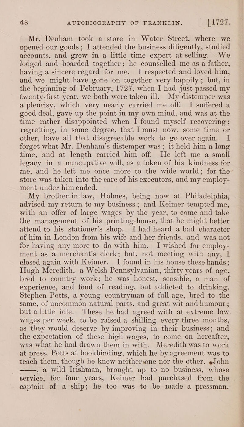 Denham took a store in Water Street, where we opened our goods; I attended the business diligently, studied accounts, and grew in a little time expert at selling. We lodged and boarded together; he counselled me as a father, having a sincere regard for me. I respected and loved him, and we might have gone on together very happily ; but, in the beginning of February, 1727, when I had just passed my twenty-first year, we both were taken ill. My distemper was a pleurisy, which very nearly carried me off. I suffered a good deal, gave up the point in my own mind, and was at the time rather disappointed when I found myself recovering ; regretting, In some degree, that I must now, some time or other, have all that disagreeable work to go over again. I forget what Mr. Denham’s distemper was; it held him a long time, and at length carried him off. He left me a small legacy in a nuncupative will, as a token of his kindness for me, and he left me once more to the wide world; for the’ store was taken into the care of his executors, and my employ-. ment under him ended. My brother-in-law, Holmes, being now at Philadelphia, advised my return to my business; and Keimer tempted me, with an offer of large wages by the year, to come and take the management of his printing-house, that he might better attend to his stationer’s shop. I had heard a bad character of him in London from his wife and her friends, and was not for having any more to do with him. I wished for employ- ment as a merchant’s clerk; but, not meeting with any, I closed again with Keimer. I found in his house these hands; Hugh Meredith, a Welsh Pennsylvanian, thirty years of age, bred to country work; he was honest, sensible, a man of experience, and fond of reading, but addicted to drinking. Stephen Potts, a young countryman of full age, bred to the same, of uncommon natural parts, and great wit and humour ; but alittle idle. These he had agreed with at extreme low wages per week, to be raised a shilling every three months, as they would deserve by improving in their business; and the expectation of these high wages, to come on hereafter, was what he had drawn them in with. Meredith was to work at press, Potts at bookbinding, which he by agreement was to teach them, though he knew neitherwne nor the other. «John , a wild Irishman, brought up to no business, whose service, for four years, Keimer had purchased from the captain of a ship; he too was to be made a pressman.
