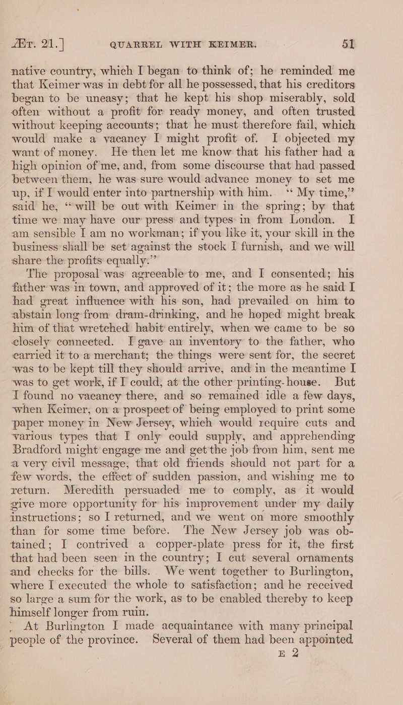 native country, which I began to think of; he reminded me that Keimer was in debt for all he possessed, that his creditors began to be uneasy; that he kept his shop miserably, sold often without a profit’ for ready money, and often trusted without keeping accounts; that he must therefore fail, which would make a vacaney I might profit of. I objected my want of money. He then let me know that his father had a high opinion of'me, and, from some discourse that had passed between them, he was sure would advance money to set me up, if I would enter into partnership with him. ‘‘ My time,” said he, “will be out with Keimer in the spring; by that time we may have our press and types: in from London. I am sensible [ am no workman; if you like it, your skill in the business’ shall be set against the stock I furnish, and we will share the profits: equally.” The proposal was’ agreeable to me, and I consented; his father was in town, and approved of it; the more as he said I had great influence with his son, had prevailed on him to abstain long from dram-drinking, and he hoped might break him of that wretched habit entirely, when we came to be so closely connected. I gave an inventory to the father, who earried it to a merchant; the things were sent for, the secret ‘was to be kept till they should arrive, and in the meantime I ‘was to get work, if I could, at the other printing- house. But I found no vaeancy there, and so remained idle a few days, when Keimer, on a prospect of being employed to print some paper money in New Jersey, which would require cuts and various types that I only could supply, and apprehending Bradford might engage me and get the job from him, sent me a very civil message, that old friends should not part for a few words, the effet of sudden passion, and wishing me to return. Meredith persuaded me to comply, as is would give more opportunity for his improvement under my daily instructions; so I returned, and we went on more smoothly than for some time before. The New Jersey job was ob- tained; I contrived a copper-plate press for it, the first that had been seen in the country; I cut several ornaments and checks for the bills. We went together to Burlington, where I executed the whole to satisfaction; and he received so large a sum for the work, as to be enabled thereby to keep himself longer from ruin. ’ At Burlington I made acquaintance with many principal people of the province. Several of them had been appointed : E 2