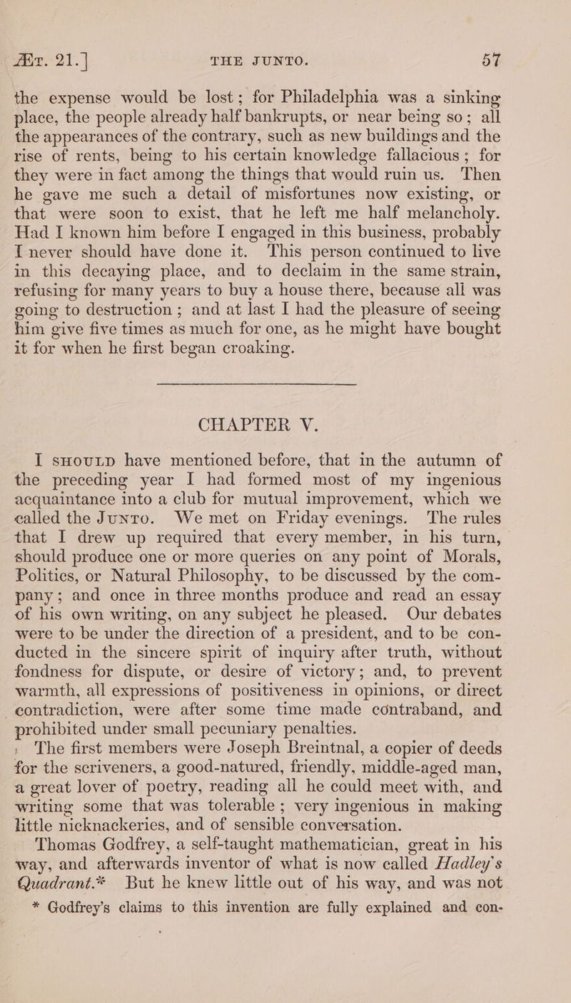 the expense would be lost; for Philadelphia was a sinking place, the people already half bankrupts, or near being so; all the appearances of the contrary, such as new buildings and the rise of rents, being to his certain knowledge fallacious ; for they were in fact among the things that would ruin us. Then he gave me such a detail of misfortunes now existing, or that were soon to exist, that he left me half melancholy. - Had I known him before I engaged in this business, probably IT never should have done it. This person continued to live in this decaying place, and to declaim in the same strain, refusing for many years to buy a house there, because ali was going to destruction ; and at last I had the pleasure of seeing him give five times as much for one, as he might have bought it for when he first began croaking. CHAPTER V. I suoutp have mentioned before, that in the autumn of the preceding year I had formed most of my ingenious acquaintance into a club for mutual improvement, which we called the Junto. We met on Friday evenings. ‘The rules that I drew up required that every member, in his turn, should produce one or more queries on any point of Morals, Politics, or Natural Philosophy, to be discussed by the com- pany; and once in three months produce and read an essay of his own writing, on any subject he pleased. Our debates were to be under the direction of a president, and to be con- ducted in the sincere spirit of inquiry after truth, without fondness for dispute, or desire of victory; and, to prevent warmth, all expressions of positiveness in opinions, or direct contradiction, were after some time made contraband, and prohibited under small pecuniary penalties. , The first members were Joseph Breintnal, a copier of deeds for the scriveners, a good-natured, friendly, middle-aged man, a great lover of poetry, reading all he could meet with, and writing some that was tolerable ; very ingenious in making little nicknackeries, and of sensible conversation. Thomas Godfrey, a self-taught mathematician, great in his way, and afterwards inventor of what is now called Hadley’s Quadrant.* But he knew little out of his way, and was not * Godfrey's claims to this invention are fully explained and con-