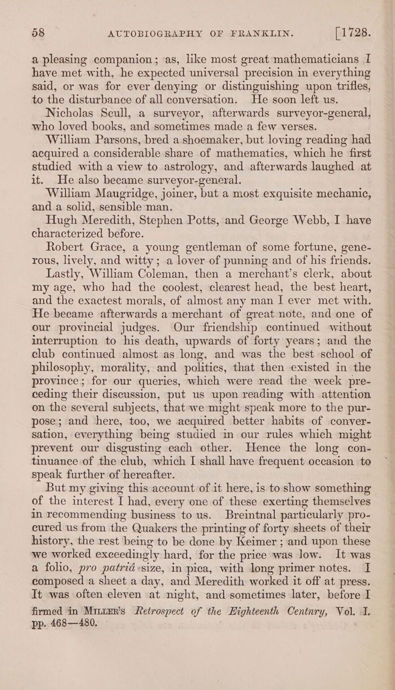 a pleasing companion; as, like most great mathematicians I have met with, he expected universal precision in everything said, or was for ever denying or distinguishing upon trifles, to the disturbance of all conversation. He soon left us. Nicholas Scull, a surveyor, afterwards surveyor-general, who loved books, and sometimes made a few verses. William Parsons, bred a shoemaker, but loving reading had acquired a considerable share of mathematics, which he first studied with a view to astrology, and afterwards laughed at it. He also became surveyor-general. William Maugridge, joiner, but a most exquisite mechanic, and a solid, sensible man. Hugh Meredith, Stephen Potts, and George Webb, I have characterized before. Robert Grace, a young gentleman of some fortune, gene- rous, lively, and witty; a lover of punning and of his friends. Lastly, William Coleman, then a merchant’s clerk, about my age, who had the coolest, clearest head, the best heart, and the exactest morals, of almost any man I ever met with. He became afterwards a merchant of great note, and one of our provincial judges. Our friendship continued without interruption to his death, upwards of forty years; and the club continued almost as long, and was the best school of philosophy, morality, and politics, that then existed in the province; for our queries, which were read the week pre- ceding their discussion, put us upon reading with attention on the several subjects, that we might speak more to the pur- pose; and here, too, we acquired better habits of conver- sation, everything being studied in our rules which might prevent our disgusting each other. Hence the long con- tinuance of the club, which I shall have frequent occasion to speak further of hereafter. But my giving this account of it here, is to show something of the interest I had, every one of these exerting themselves in recommending business to us. Breintnal particularly pro- cured us from the Quakers the printing of forty sheets of their history, the rest being to be done by Keimer ; and upon these we worked exceedingly hard, for the price was low. It was a folio, pro patrid-size, in pica, with long primer notes. I composed a sheet a day, and Meredith worked it off at press. It was often eleven at night, and sometimes later, before I firmed in Miutzr’s Retrospect of the Highteenth Centnry, Vol. I. pp. 468—480.