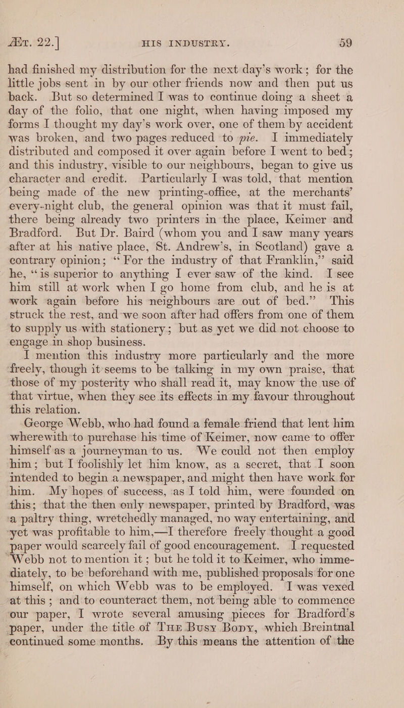 had finished my distribution for the next day’s work; for the little jobs sent in by our other friends now and then put us back. But so determined I was to continue doing a sheet a day of the folio, that one night, when having imposed my forms I thought my day’s work over, one of them by accident was broken, “and two pages reduced to pe. I immediately distributed and composed it over again before I went to bed; and this industry, visible to our neighbours, began to give us character and eredit. Particularly I was told, that mention being made of the new printing-office, at the merchants’ every-night club, the general opinion was that it must fail, there being already two printers in the place, Keimer and Bradford. But Dr. Baird (whom you and I'saw many years after at his native place, St. Andrew’s, in Scotland) gave a contrary opinion; ‘“‘ For the industry of that Franklin,” said he, “is superior to anything I ever saw of the kind. I see him still at work when I go home from club, and he is at work again before his neighbours are out of bed.” This struck the rest, and we soon after had offers from one of them to supply us with stationery; but as yet we did not choose to engage in shop business. I mention this industry more particularly and the more freely, though it'seems to be talking in my own praise, that those of my posterity who shall read it, may know the use of that virtue, when they see its effects in my favour throughout this relation. George Webb, who had found:a female friend that lent him wherewith ‘to purchase his time of Keimer, now came to offer himselfas‘a journeyman to us. We could not then employ him; but I foolishly let him know, as a secret, that I soon intended to begin a newspaper, and might then have work for him. My hopes of success, ‘as J told him, were founded ‘on this; that the then only newspaper, printed by Bradford, was ‘a paltry thing, wretchedly managed, no way entertaining, and yet was profitable to him,—I therefore freely thought a good paper would scarcely fail of good encouragement. I requested “Webb not to mention it ; but he told it to Keimer, who imme- diately, to be beforehand with me, published proposals for one himself, on which Webb was to be employed. I was vexed at this ; and to counteract them, not being able to commence our paper, I wrote several amusing pieces for Bradford's ‘paper, under the title of Tur Busy “Bopy, which Breintnal continued some months. By this means the attention of ‘the