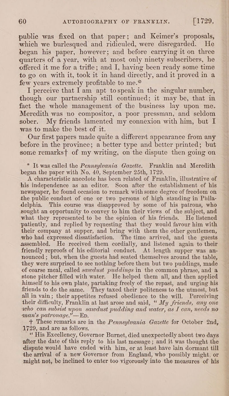 public was fixed on that paper; and Keimer’s proposals, which we burlesqued and ridiculed, were disregarded. He began his paper, however; and before carrying it on three quarters of a year, with at most only ninety subscribers, he offered it me for a trifle; and I, having been ready some time to go on with it, took it in hand directly, and it proved in a few years extremely profitable to me.* I perceive that Iam apt tospeak in the singular number, though our partnership still continued; it may be, that in fact the whole management of the business lay upon me. Meredith was no compositor, a poor pressman, and seldom sober. My friends lamented my connexion with him, but I was to make the best of it. Our first papers made quite a different appearance from any before in the province; a better type and better printed; but some remarks{t of my writing, on the dispute then going on * Tt was called the Pennsylvania Gazette. Franklin and Meredith began the paper with No. 40, September 25th, 1729. A characteristic anecdote has been related of Franklin, illustrative of his independence as an editor. Soon after the establishment of his newspaper, he found occasion to remark with some degree of freedom on the public conduct of one or two persons of high standing in Phila- delphia. This course was disapproved by some of his patrons, who sought an opportunity to convey to him their views of the subject, and what they represented to be the opinion of his friends. He listened patiently, and replied by requesting that they would favour him with their company at supper, and bring with them the other gentlemen, who had expressed dissatisfaction. The time arrived, and the guests assembled. He received them cordially, and listened again to their friendly reproofs of his editorial conduct. At length supper was an- nounced ; but, when the guests had seated themselves around the table, they were surprised to see nothing before them but two puddings, made of coarse meal, called sawdust puddings in the common phrase, and a stone pitcher filled with water. He helped them all, and then applied himself to his own plate, partaking freely of the repast, and urging his friends to do the same. They taxed their politeness to the utmost, but all in vain; their appetites refused obedience to the will. Perceiving their difficulty, Franklin at last arose and said, “ My friends, any one who can subsist upon sawdust pudding and water, as I can, needs no ‘man’s patronage.” — Ep. + These remarks are in the Pennsylvania Gazette for October 2nd, 1729, and are as follows. “ His Excellency, Governor Burnet, died unexpectedly about two days after the date of this reply to his last message; and it was thought the dispute would have ended with him, or at least have lain dormant till the arrival of a new Governor from England, who possibly might, or might not, be inclined to enter too vigorously into the measures of his