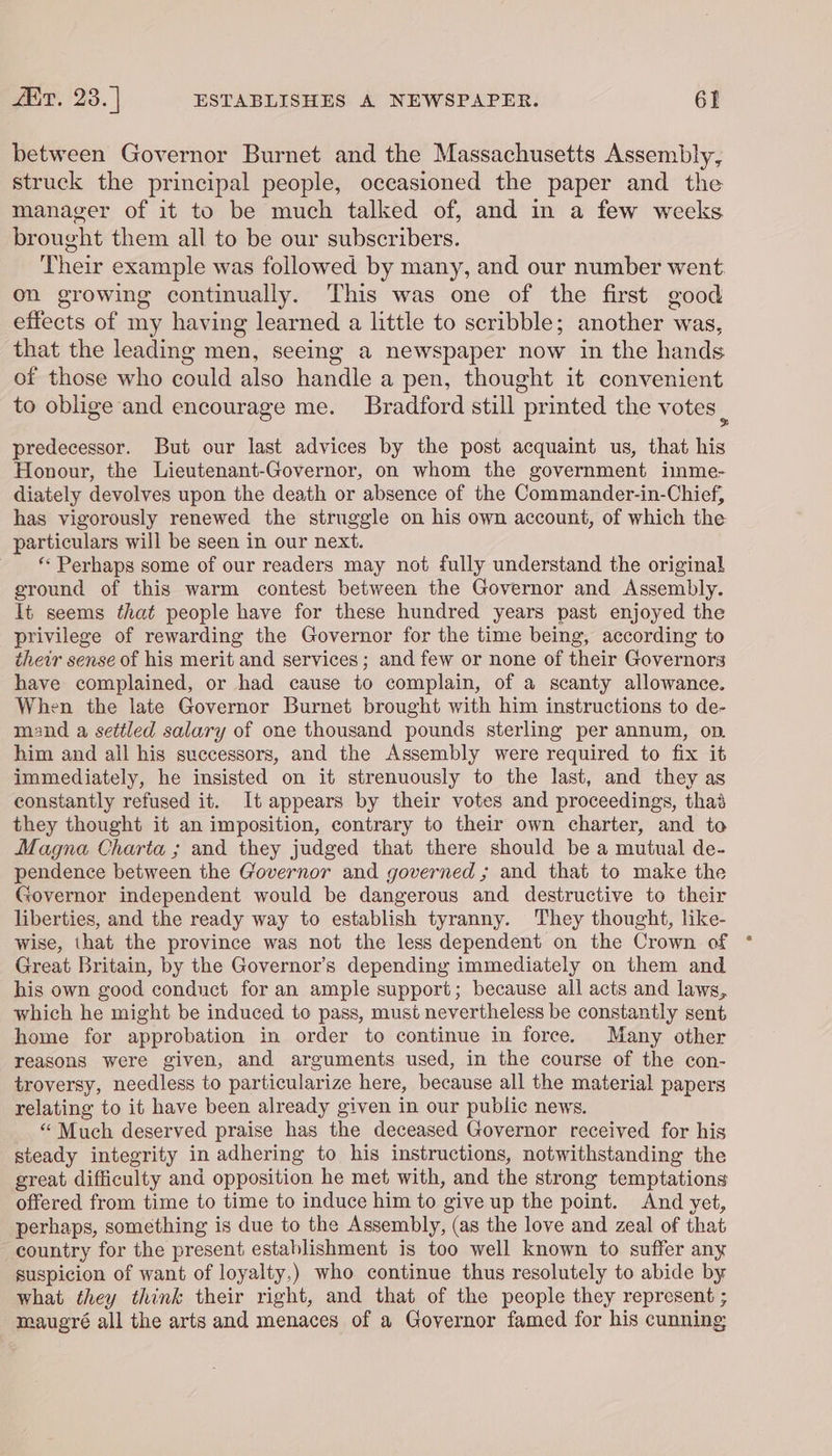 between Governor Burnet and the Massachusetts Assembly, struck the principal people, occasioned the paper and the manager of it to be much talked of, and in a few weeks brought them all to be our subscribers. Their example was followed by many, and our number went on growing continually. This was one of the first good effects of my having learned a little to scribble; another was, that the leading men, seeing a newspaper now in the hands of those who could also handle a pen, thought it convenient to oblige and encourage me. Bradford still printed the votes | predecessor. But our last advices by the post acquaint us, that his Honour, the Lieutenant-Governor, on whom the government imme- diately devolves upon the death or absence of the Commander-in-Chief, has vigorously renewed the struggle on his own account, of which the particulars will be seen in our next. * Perhaps some of our readers may not fully understand the original ground of this warm contest between the Governor and Assembly. It seems that people have for these hundred years past enjoyed the privilege of rewarding the Governor for the time being, according to their sense of his merit and services; and few or none of their Governors have complained, or had cause to complain, of a scanty allowance. When the late Governor Burnet brought with him instructions to de- mand a settled salary of one thousand pounds sterling per annum, op. him and all his successors, and the Assembly were required to fix it immediately, he insisted on it strenuously to the last, and they as constantly refused it. It appears by their votes and proceedings, thas they thought it an imposition, contrary to their own charter, and to Magna Charta ; and they judged that there should be a mutual de- pendence between the Governor and governed ; and that to make the Governor independent would be dangerous and destructive to their liberties, and the ready way to establish tyranny. They thought, like- wise, that the province was not the less dependent on the Crown of * Great Britain, by the Governor’s depending immediately on them and his own good conduct for an ample support; because all acts and laws, which he might be induced to pass, must nevertheless be constantly sent home for approbation in order to continue in force. Many other reasons were given, and arguments used, in the course of the con- troversy, needless to particularize here, because all the material papers relating to it have been already given in our public news. “ Much deserved praise has the deceased Governor received for his steady integrity in adhering to his instructions, notwithstanding the great difficulty and opposition he met with, and the strong temptations offered from time to time to induce him to give up the point. And yet, perhaps, something is due to the Assembly, (as the love and zeal of that country for the present establishment is too well known to suffer any suspicion of want of loyalty,) who continue thus resolutely to abide by what they think their right, and that of the people they represent ; maugré all the arts and menaces of a Governor famed for his cunning