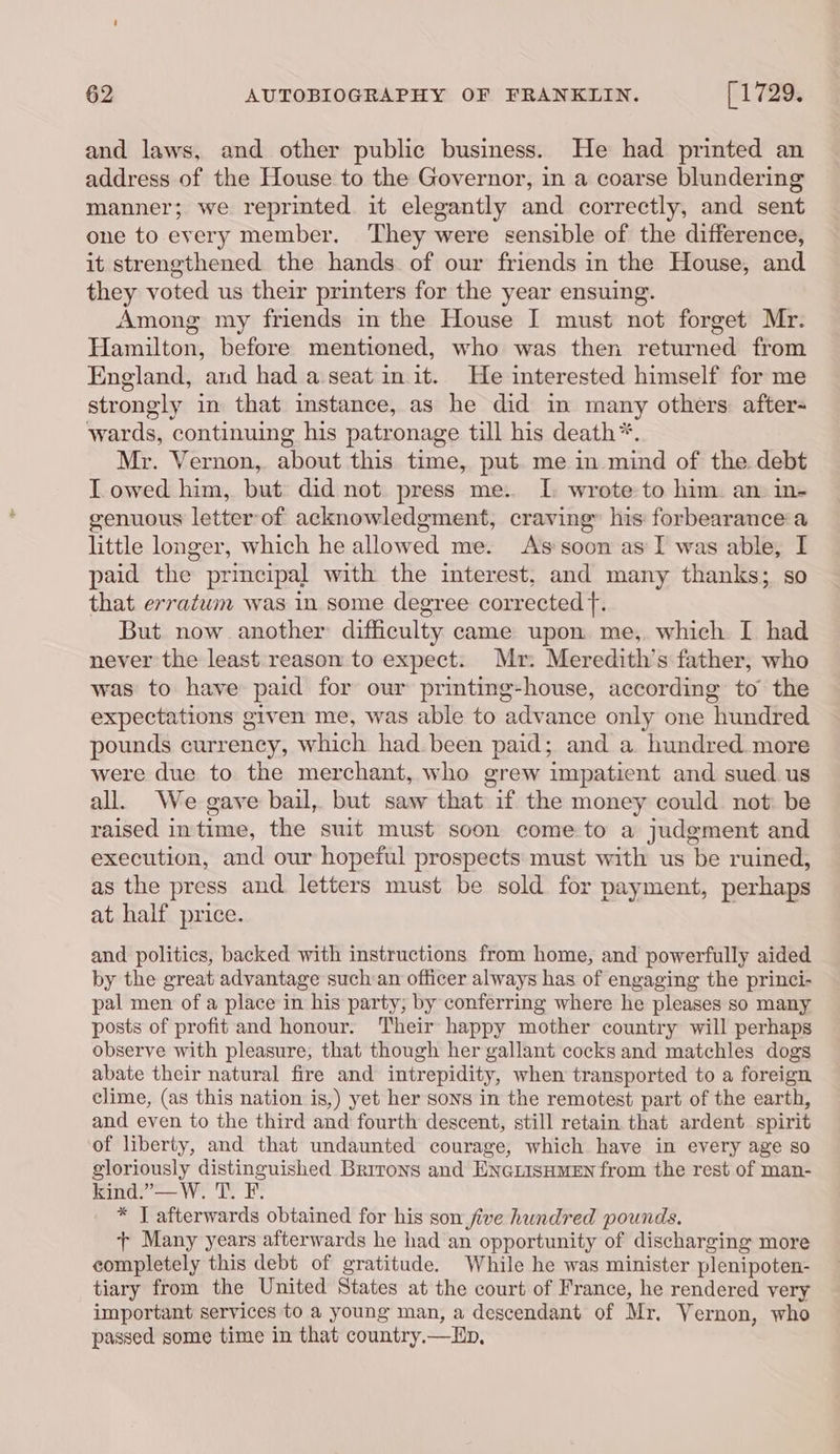 and laws, and other public business. He had printed an address of the House to the Governor, in a coarse blundering manner; we reprinted it elegantly and correctly, and sent one to every member. They were sensible of the difference, it strengthened the hands of our friends in the House, and they voted us their printers for the year ensuing. Among my friends in the House I must not forget Mr. Hamilton, before mentioned, who was then returned from England, and had a seat in it. He interested himself for me strongly in that instance, as he did in many others: afters wards, continuing his patronage till his death*. Mr. Vernon, about this time, put me in mind of the debt Lowed him, but did not press me. I wrote to him. an in- genuous letter of acknowledgment, craving his: forbearance a little longer, which he allowed me. As soon as I was able, I paid the principal with the interest, and many thanks; so that erratwm was in some degree corrected f. But now another difficulty came upon me,. which I had never the least reason to expect. Mr: Meredith's father, who was to have paid for our printing-house, according to the expectations given me, was able to advance only one hundred pounds currency, which had. been paid; and a. hundred. more were due to the merchant, who grew impatient and sued. us all. We gave bail, but saw that if the money could not: be raised intime, the suit must soon come to a judgment and execution, and our hopeful prospects must with us be ruined, as the press and letters must be sold for payment, perhaps at half price. and politics, backed with instructions from home, and powerfully aided by the great advantage such an officer always has of engaging the princi- pal men of a place in his party, by conferring where he pleases so many posts of profit and honour. Their happy mother country will perhaps observe with pleasure, that though her gallant cocks and matchles dogs abate their natural fire and intrepidity, when transported to a foreign clime, (as this nation is,) yet her sons in the remotest part of the earth, and even to the third and fourth descent, still retain that ardent spirit of liberty, and that undaunted courage, which have in every age so gloriously distinguished Brrrons and ENGLisHMEN from the rest of man- kind.”—W. T. F. * I afterwards obtained for his son five hundred pounds. + Many years afterwards he had an opportunity of discharging more completely this debt of gratitude. While he was minister plenipoten- tiary from the United States at the court of France, he rendered very important services to a young man, a descendant of Mr. Vernon, who passed some time in that country.—Lp,