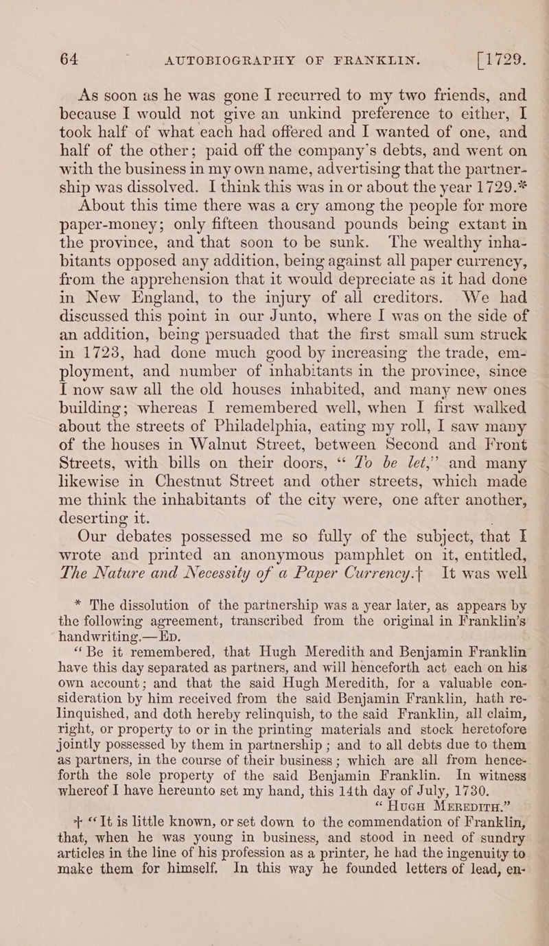 As soon as he was gone I recurred to my two friends, and because I would not give an unkind preference to either, I took half of what each had offered and I wanted of one, and half of the other; paid off the company’s debts, and went on with the business in my own name, advertising that the partner- ship was dissolved. I think this was in or about the year 1729.* About this time there was a cry among the people for more paper-money; only fifteen thousand pounds being extant in the province, and that soon to be sunk. The wealthy inha- bitants opposed any addition, being against all paper currency, from the apprehension that it would depreciate as it had done in New England, to the injury of all creditors. We had discussed this point in our Junto, where I was on the side of an addition, being persuaded that the first small sum struck in 1723, had done much good by increasing the trade, em- ployment, and number of inhabitants in the province, since I now saw all the old houses inhabited, and many new ones building; whereas I remembered well, when I first walked about the streets of Philadelphia, eating my roll, I saw many of the houses in Walnut Street, between Second and Front Streets, with bills on their doors, “ Zo be det,’ and many likewise in Chestnut Street and other streets, which made me think the inhabitants of the city were, one after another, deserting it. Our debates possessed me so fully of the subject, that I wrote and printed an anonymous pamphlet on it, entitled, The Nature and Necessity of a Paper Currency.t| It was well * The dissolution of the partnership was a year later, as appears by the following agreement, transcribed from the original in Franklin’s handwriting.— Ep. “‘Be it remembered, that Hugh Meredith and Benjamin Franklin have this day separated as partners, and will henceforth act each on his own account; and that the said Hugh Meredith, for a valuable con- sideration by him received from the said Benjamin Franklin, hath re- linquished, and doth hereby relinquish, to the said Franklin, all claim, right, or property to or in the printing materials and stock heretofore jointly possessed by them in partnership ; and to all debts due to them as partners, in the course of their business; which are all from hence- forth the sole property of the said Benjamin Franklin. In witness whereof I have hereunto set my hand, this 14th day of July, 1730. “ HucH MErReptrH.” + “It is little known, or set down to the commendation of Franklin, that, when he was young in business, and stood in need of sundry articles in the line of his profession as a printer, he had the ingenuity to make them for himself. In this way he founded letters of lead, en-