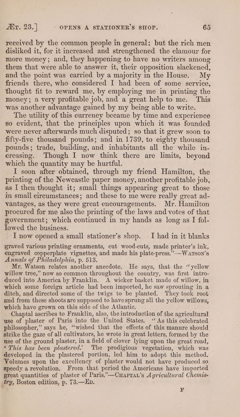 received by the common people in general; but the rich men disliked it, for it increased and strengthened the clamour for more money; and, they happening to have no writers among them that were able to answer it, their opposition slackened, and the point was carried by a majority in the House. My friends there, who considered I had been of some service, thought fit to reward me, by employing me in printing the -money; a very profitable job, and a great help to me. This was another advantage gained by my being able to write. The utility of this currency became by time and experience so evident, that the principles upon which it was founded were never afterwards much disputed; so that it grew soon to fifty-five thousand pounds; and in 1739, to eighty thousand pounds; trade, building, and inhabitants all the while in- creasing. Though I now think there are limits, beyond which the quantity may be hurtful. I soon after obtained, through my friend Hamilton, the printing of the Newcastle paper money, another profitable job, as I then thought it; small things appearing great to those in small circumstances; and these to me were really great ad- vantages, as they were ‘oreat encouragements. Mr. Hamilton procured for me also the printing of the laws and votes of that government; which continued in my hands as long as I fol- lowed the business. I now opened a small stationer’s shop. I had in it blanks graved various printing ornaments, cut wood-cuts, made printer’s ink, engraved copperplate vignettes, and made his plate- press.’”’-— W aTson’s Annals of Philadelphia, p. 518. Mr. Waison relates another anecdote. He says, that the “yellow willow tree,” now so common throughout the country, was first intro- duced into America by Franklin. A wicker basket made of willow, in which some foreign article had been imported, he saw sprouting in a ditch, and directed some of the twigs to be planted. They took root and from these shoots are supposed to have sprung ali the yellow willows, which have grown on this side of the Atlantic. Chaptal ascribes to Franklin, also, the introduction of the agricultural use of plaster of Paris into the United States. &lt;‘ As this celebrated philosopher,” says he, “wished that the effects of this manure should strike the gaze of all cultivators, he wrote in great letters, formed by the use of the ‘ground plaster, in a field of clover lying upon the great road, ‘This has been plastered. The prodigious vegetation, which was developed in the plastered portion, led him to adopt this method. Volumes upon the excellency of plaster would not have produced so speedy a revolution. From that period the Americans have imported great quantities of plaster of Paris.”—Cuaprau’s Agricultural Chemis- try, Boston edition, p. 73.—LEb. F