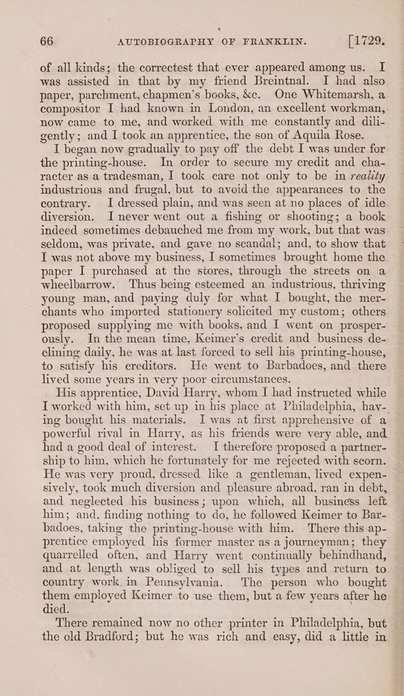 e Lard 66 AUTOBIOGRAPHY OF FRANKLIN. [729% of all kinds; the correctest that ever appeared among us. I was assisted in that by my friend Breintnal. I had also paper, parchment, chapmen’s books, &amp;c. One Whitemarsh, a compositor I had known in London, an excellent workman, now came to me, and worked with me constantly and dili- gently; and I took an apprentice, the son of Aquila Rose. I began now gradually to pay off the debt I was under for the printing-house. In order to secure my credit and cha- racter as a tradesman, I took care not only to be in reality industrious and frugal, but to avoid the appearances to the contrary. I dressed plain, and was seen at no places of idle diversion. I never went out a fishing or shooting; a book indeed sometimes debauched me from my work, but that was seldom, was private, and gave no scandal; and, to show tkat T was not above my business, I sometimes brought home the paper I purchased at the stores, through the streets on a wheelbarrow. Thus being esteemed an industrious, thriving young man, and paying duly for what I bought, the mer- chants who imported stationery solicited my custom; others proposed supplying me with books, and I went on prosper- ously. In the mean time, Keimer’s credit and business de- clining daily, he was at last forced to sell his printing-house, to satisfy his creditors. He went to Barbadoes, and there lived some years in very poor circumstances. His apprentice, David Harry, whom I had instructed while I worked with him, set up in his place at Philadelphia, hay-. ing bought his materials. I was at first apprehensive of a powerful rival in Harry, as his friends were very able, and had a good deal of interest. I therefore proposed a partner- ship to him, which he fortunately for me rejected with scorn. He was very proud, dressed like a gentleman, lived expen- sively, took much diversion and pleasure abroad, ran in debt, and neglected his business; upon which, all business left him; and, finding nothing to do, he followed Keimer to Bar- badoes, taking the printing-house with him. There this ap- prentice employed his former master as a journeyman; they quarrelled often, and Harry went continually behindhand, and at length was obliged to sell his types and return to country work in Pennsylvania. The person who bought them employed Keimer to use them, but a few years after he. died. There remained now no other printer in Philadelphia, but the old Bradford; but he was rich and easy, did a little in