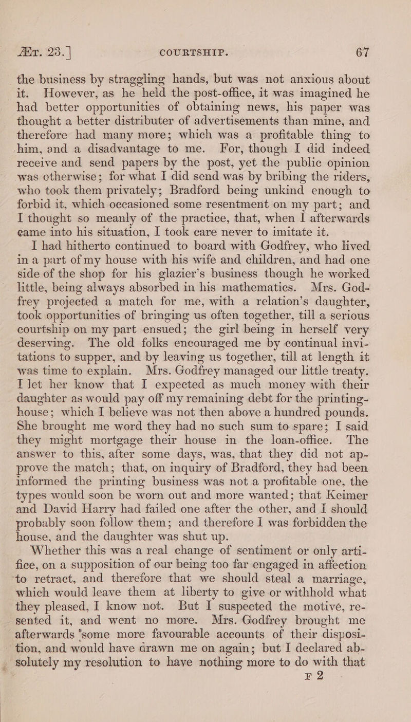 _ the business by straggling hands, but was not anxious about it. However, as he held the post-office, it was imagined he had better opportunities of obtaining news, his paper was thought a better distributer of advertisements than mine, and therefore had many more; which was a profitable thing to ‘him, and a disadvantage to me. For, though I did indeed receive and send papers by the post, yet the public opinion was otherwise; for what I did send was by bribing the riders, who took them privately; Bradford being unkind enough to forbid it, which occasioned some resentment on my part; and I thought so meanly of the practice, that, when I afterwards eame into his situation, I took care never to imitate it. I had hitherto continued to board with Godfrey, who lived in a part of my house with his wife and children, and had one side of the shop for his glazier’s business though he worked little, being always absorbed in his mathematics. Mrs. God- frey projected a match for me, with a relation’s daughter, took opportunities of bringing us often together, till a serious courtship on my part ensued; the girl being in herself very deserving. The old folks encouraged me by continual invi- tations to supper, and by leaving us together, till at length it was time to explain. Mrs. Godfrey managed our little treaty. T let her know that I expected as much money with their daughter as would pay off my remaining debt for the printing- house : which I believe was not then above a hundred pounds. She br ought me word they had no such sum to spare; I said they might mortgage their house in the loan-office. The answer to this, after some days, was, that they did not ap- prove the match; that, on inquiry of Bradford, they had been informed the printing business was not a profitable one, the types would soon be worn out and more wanted; that Keimer and David Harry had failed one after the other, and I should probably soon follow them; and therefore 1 was forbidden the house, and the daughter was shut up. Whether this was a real change of sentiment or only arti- fice, on a supposition of our being too far engaged in affection ‘to retract, and therefore that we should steal a marriage, which would leave them at liberty to give or withhold what they pleased, I know not. But I suspected the motive, re- sented it, and went no more. Mrs. Godfrey brought me afterwards ‘some more favourable accounts of their disposi- tion, and would have drawn me on again; but I declared ab- . solutely my resolution to have nothing more to do with that ¥ 2