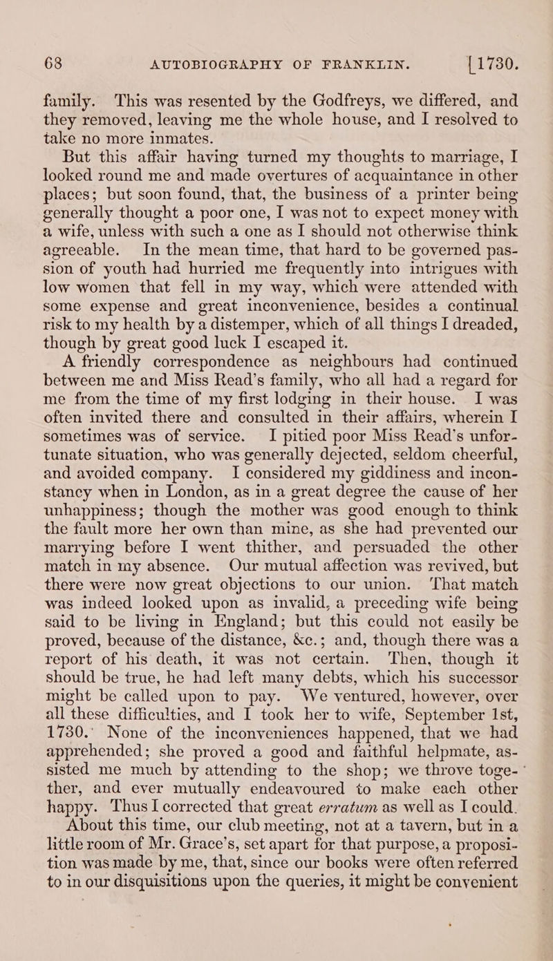 family. This was resented by the Godfreys, we differed, and they removed, leaving me the whole house, and I resolved to take no more inmates. But this affair having turned my thoughts to marriage, I looked round me and made overtures of acquaintance in other places; but soon found, that, the business of a printer being generally thought a poor one, I was not to expect money with a wife, unless with such a one as I should not otherwise think agreeable. In the mean time, that hard to be governed pas- sion of youth had hurried me frequently into intrigues with low women that fell in my way, which were attended with some expense and great inconvenience, besides a continual risk to my health by a distemper, which of all things I dreaded, though by great good luck I escaped it. A friendly correspondence as neighbours had continued between me and Miss Read’s family, who all had a regard for me from the time of my first lodging in their house. I was often invited there and consulted in their affairs, wherein I sometimes was of service. I pitied poor Miss Read’s unfor- tunate situation, who was generally dejected, seldom cheerful, and avoided company. I considered my giddiness and incon- stancy when in London, as in a great degree the cause of her unhappiness; though the mother was good enough to think the fault more her own than mine, as she had prevented our marrying before I went thither, and persuaded the other match in my absence. Our mutual affection was revived, but there were now great objections to our union. That match was indeed looked upon as invalid, a preceding wife being said to be living in England; but this could not easily be proved, because of the distance, &amp;c.; and, though there was a report of his death, it was not certain. Then, though it should be true, he had left many debts, which his successor might be called upon to pay. We ventured, however, over all these difficulties, and I took her to wife, September 1st, 1730.° None of the inconveniences happened, that we had apprehended; she proved a good and faithful helpmate, as- sisted me much by attending to the shop; we throve toge- ° ther, and ever mutually endeavoured to make each other happy. Thus I corrected that great erratum as well as I could. About this time, our club meeting, not at a tavern, but in a little room of Mr. Grace’s, set apart for that purpose, a proposi- tion was made by me, that, since our books were often referred to in our disquisitions upon the queries, it might be conyenient