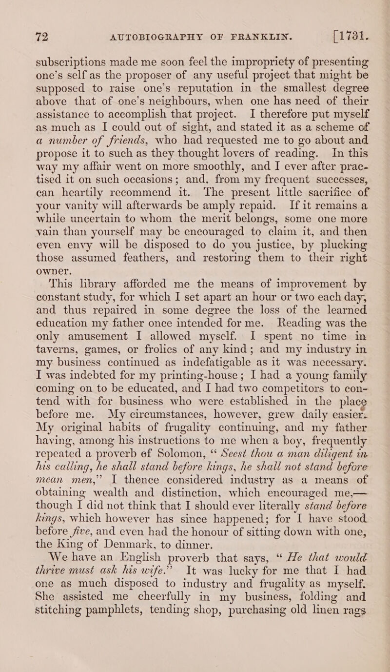 subscriptions made me soon feel the impropriety of presenting one’s self as the proposer of any useful project that might be supposed to raise one’s reputation in the smallest degree above that of one’s neighbours, when one has need of their assistance to accomplish that project. I therefore put myself as much as I could out of sight, and stated it as a scheme of a number of friends, who had requested me to go about and propose it to such as they thought lovers of reading. In this way my affair went on more smoothly, and I ever after prac- tised it on such occasions; and, from my frequent successes, can heartily recommend it. The present little sacrifice of your vanity will afterwards be amply repaid. Ifit remains a while uncertain to whom the merit belongs, some one more vain than yourself may be encouraged to claim it, and then even envy will be disposed to do you justice, by plucking those assumed feathers, and restoring them to their right owner. This library afforded me the means of improvement by constant study, for which I set apart an hour or two each day, and thus repaired in some degree the loss of the learned education my father once intended forme. Reading was the only amusement I allowed myself. I spent no time in taverns, games, or frolics of any kind; and my industry in my business continued as indefatigable as it was necessary. I was indebted for my printing-house; I had a young family coming on to be educated, and I had two competitors to con- tend with for business who were established in the place before me. My circumstances, however, grew daily easier: My original habits of frugality continuing, and my father having, among his instructions to me when a boy, frequently repeated a proverb ef Solomon, “* Seest thou a man diligent in his calling, he shall stand before kings, he shall not stand before mean men,” I thence considered industry as a means of obtaining wealth and distinction, which encouraged me,— though I did not think that I should ever literally stand before kings, which however has since happened; for I have stood before five, and even had the honour of sitting down with one, the King of Denmark, to dinner. We have an English proverb that says, “ He that would thrive must ask his wife.” It was lucky for me that I had one as much disposed to industry and frugality as myself. She assisted me cheerfully in my business, folding and stitching pamphlets, tending shop, purchasing old linen rags