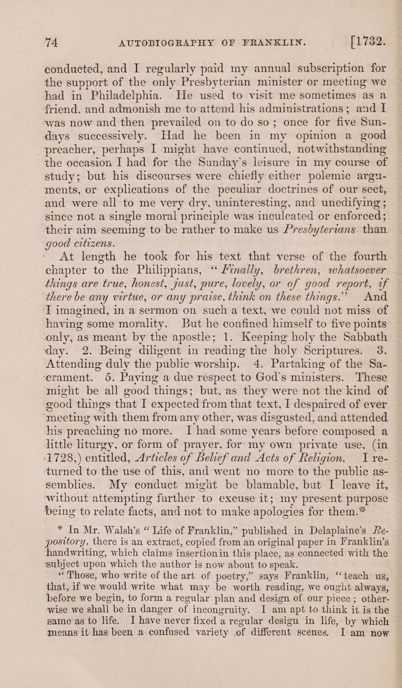 conducted, and I regularly paid my annual subscription for the support of the only Presbyterian minister or meeting we had in Philadelphia. He used to visit me sometimes as a friend, and admonish me to attend his administrations; and I was now and then prevailed on to do so; once for five Sun- days successively. Had he been in my opinion a good _ preacher, perhaps I might have continued, notwithstanding the occasion I had for the Sunday's leisure in my course of study; but his discourses were chiefly either polemic argu- ments, or explications of the peculiar doctrines of our sect, and were all to me very dry, uninteresting, and unedifying ; since not a single moral principle was inculcated or enforced; their aim seeming to be rather to make us Presbytertans than good citizens. At length he took for his text that verse of the fourth chapter to the Philippians, “ Finally, brethren, whatsoever things are true, honest, just, pure, lovely, or of good report, uf there be any virtue, or any praise. think on these things.” And ‘T imagined, in a sermon on such a text, we could not miss of having some morality. But he confined himself to five points ‘only, as meant by the apostle; 1. Keeping holy the Sabbath day. 2. Being diligent in reading the holy Scriptures. 3. Attending duly the public worship. 4. Partaking of the Sa- ‘erament. 5. Paving a due respect to God's ministers. These might be all good things; but, as they were not the kind of good things that I expected from that text, I despaired of ever ‘meeting with them from any other, was disgusted, and attended his preaching no more. I had some years before composed a little liturgy, or form of prayer, for: my own private use, (in 1728,) entitled, Articles of Belief and Acts of Religion. I re- turned to the use of this, and went no more to the public as- semblies. My conduct might be blamable, but I leave it, without attempting further to excuse it; my present purpose being to relate facts, and not to make apologies for them.* * In Mr. Walsh’s “ Life of Franklin,” published in Delaplaine’s Re- pository, there is an extract, copied from an original paper in Franklin’s handwriting, which claims insertionin this place, as connected with the ‘subject upon which the author is now about to speak. ““Those, who write of the art of poetry,” says Franklin, ‘‘teach us, that, if we would write what may be worth reading, we ought always, before we begin, to form a regular plan and design of our piece ; other- wise we shall be in danger of incongruity. JI am apt to think it is the same as to life. I have never fixed a regular design in life, by which means it has been a confused variety of different scenes. I am now