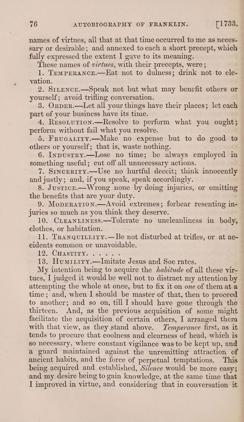 names of virtues, all that at that time occurred to me as neces- sary or desirable; and annexed to each a short precept, which fully expressed the extent I gave to its meaning. These names of virtues, with their precepts, were ; 1. TemrerRance.—Hat not to dulness; drink not to ele- vation. 2. SrneNcE.—Speak not but what may benefit others or yourself; avoid trifling conversation. 3. OrprR.—Let all your things have their places; let each part of your business have its time. 4, ResoLtution.—Resolve to perform what you ought; perform without fail what you resolve. 5. Frueaptiry.—Make no expense but to do good to others or yourself; that is, waste nothing. 6. Inpustry.—Lose no time; be always employed in something useful; cut off all unnecessary actions. 7. Stncerity.—Use no hurtful deceit; think mnocently and justly; and, if you speak, speak accordingly. 8. Justicr.—-Wrong none by doing injuries, or omitting the benefits that are your duty. 9. MopERatIon.—Avoid extremes; forbear resenting in- juries so much as you think they deserve. 10. Crreaniiness.—Tolerate no uncleanliness in body, clothes, or habitation. . 11. Tranquitiity.—Be not disturbed at trifles, or at ac- cidents common or unayoidable. LO BCPASTITV AS thr 13. Humriiry.—Imitate Jesus and Soc rates. My intention being to acquire the haditude of all these vir- tues, I judged it would be well not to distract my attention by attempting the whole at once, but to fix it on one of them at a time ; and, when I should be master of that, then to proceed to another; and so on, till I should have gone through the thirteen. And, as the previous acquisition of some might facilitate the acquisition of certain others, I arranged them with that view, as they stand above. Temperance first, as it tends to procure that coolness and clearness of head, which is so necessary, where constant vigilance was to be kept up, and a guard maintained against the unremitting attraction of ancient habits, and the force of perpetual temptations. This being acquired and established, Silence would be more easy; and my desire being to gain knowledge, at the same time that I improved in virtue, and considering that in conyersation it