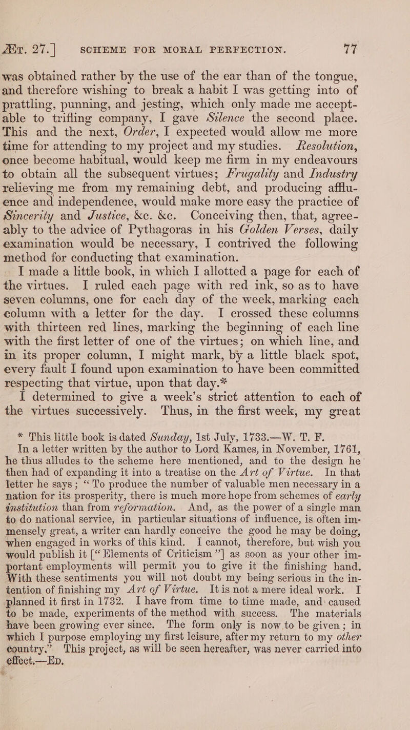 was obtained rather by the use of the ear than of the tongue, and therefore wishing to break a habit I was getting into of prattling, punning, and jesting, which only made me accept- able to trifling company, I gave Stlence the second place. This and the next, Order, I expected would allow me more time for attending to my project and my studies. esolution, once become habitual, would keep me firm in my endeavours to obtain all the subsequent virtues; Mrugality and Industry relieving me from my remaining debt, and producing afflu- ence and independence, would make more easy the practice of Sincerity and Justice, &amp;c. &amp;e. Conceiving then, that, agree- ably to the advice of Pythagoras in his Golden Verses, daily examination would be necessary, I contrived the following method for conducting that examination. I made a little book, in which I allotted a page for each of the virtues. I ruled each page with red ink, so as to have seven columns, one for each day of the week, marking each column with a letter for the day. I crossed these columns with thirteen red lines, marking the beginning of each line with the first letter of one of the virtues; on which line, and in its proper column, I might mark, by a little black spot, every fault I found upon examination to have been committed respecting that virtue, upon that day.* I determined to give a week’s strict attention to each of the virtues successively. Thus, in the first week, my great * This little book is dated Sunday, 1st July, 1733.—W. T. F. In a letter written by the author to Lord Kames, in November, 1761, he thus alludes to the scheme here mentioned, and to the design he then had of expanding it into a treatise on the Art of Virtue. In that letter he says; “To produce the number of valuable men necessary in a nation for its prosperity, there is much more hope from schemes of early institution than from reformation. And, as the power of a single man to do national service, in particular situations of influence, is often im- mensely great, a writer can hardly conceive the good he may be doing, when engaged in works of this kind. I cannot, therefore, but wish you would publish it [“ Hiements of Criticism ”] as soon as your other im- portant employments will permit you to give it the finishing hand. With these sentiments you will not doubt my being serious in the in- tention of finishing my Art of Virtue. Itis not a mere ideal work. I planned it first in 1732. Ihave from time to time made, and: caused to be made, experiments of the method with success. The materials have been growing ever since. The form only is now.to be given; in which I purpose employing my first leisure, after my return to my other country.” This project, as will be seen hereafter, was never carried into _effect,—Eb.
