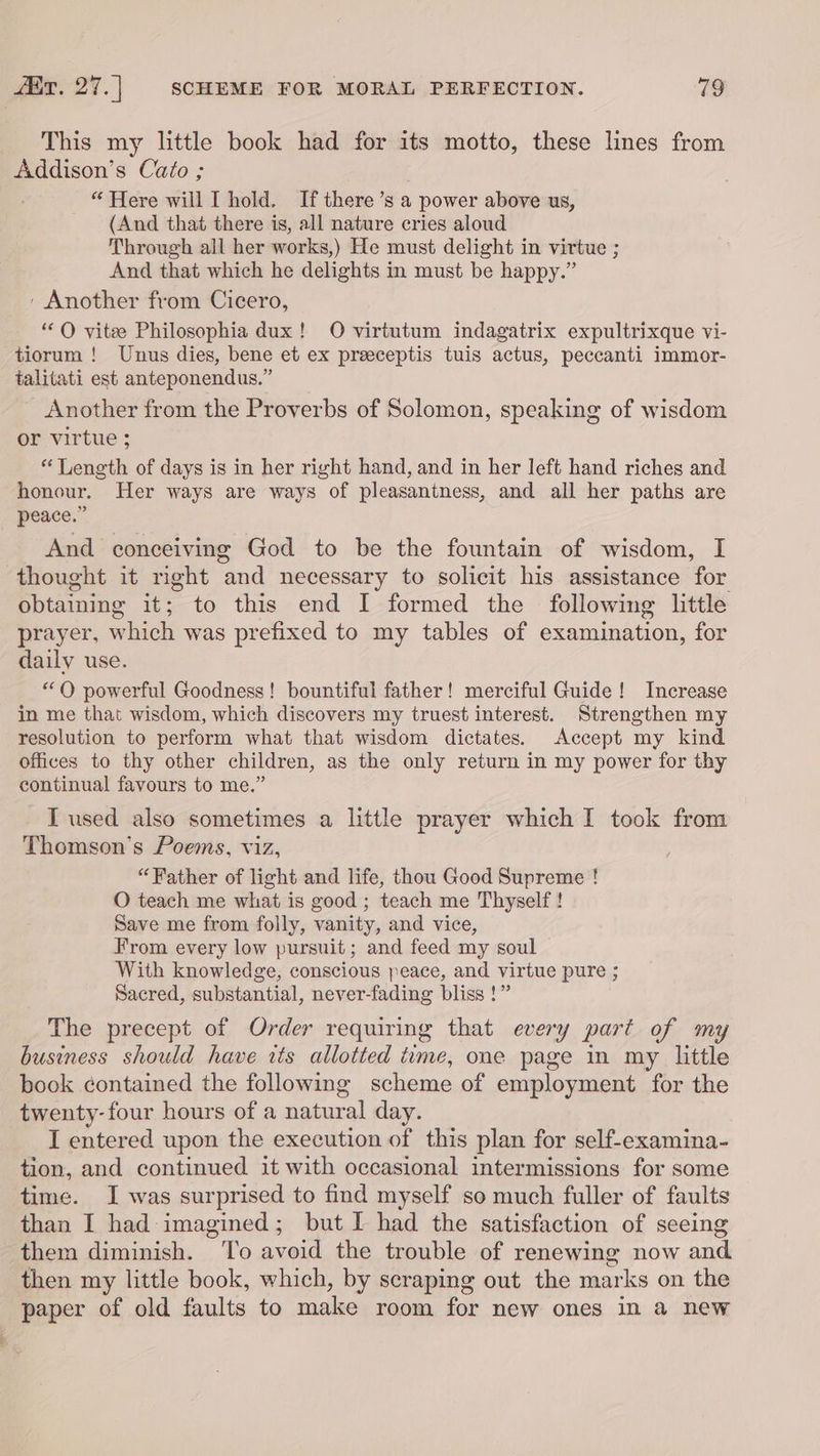 This my little book had for its motto, these lines from Addison’s Cato ; “ Here will I hold. If there’s a power above us, (And that there is, all nature cries aloud Through all her works,) He must delight in virtue ; And that which he delights in must be happy.” ' Another from Cicero, ‘OQ vitee Philosophia dux! O virtutum indagatrix expultrixque vi- tiorum ! Unus dies, bene et ex preceptis tuis actus, peccanti immor- talitati est anteponendus.” Another from the Proverbs of Solomon, speaking of wisdom or virtue ; * Length of days is in her right hand, and in her left hand riches and honour. Her ways are ways of pleasaniness, and all her paths are peace.” And conceiving God to be the fountain of wisdom, I thought it right and necessary to solicit his assistance for obtaining it; to this end I formed the following little prayer, which was prefixed to my tables of examination, for daily use. “OQ powerful Goodness! bountiful father! merciful Guide! Increase in me that wisdom, which discovers my truest interest. Strengthen my resolution to perform what that wisdom dictates. Accept my kind offices to thy other children, as the only return in my power for thy continual favours to me.” I used also sometimes a little prayer which I took from Thomson's Poems, viz, “Father of light and life, thou Good Supreme ! O teach me what is good ; teach me Thyself ! Save me from folly, vanity, and vice, From every low pursuit; and feed my soul With knowledge, conscious peace, and virtue pure ; Sacred, substantial, never-fading bliss !” The precept of Order requiring that every part of my business should have its allotted time, one page in my little book contained the following scheme of employment for the twenty-four hours of a natural day. I entered upon the execution of this plan for self-examina- tion, and continued it with occasional intermissions for some time. J was surprised to find myself so much fuller of faults than I had imagined; but I had the satisfaction of seeing them diminish. To avoid the trouble of renewing now and then my little book, which, by scraping out the marks on the paper of old faults to make room for new ones in a new