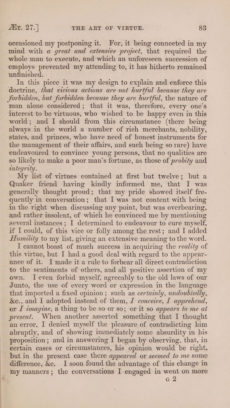 occasioned my postponing it. For, it being connected in my whole man to execute, and which an unforeseen succession of employs prevented my attending to, it has hitherto remained unfinished. In this piece it was my design to explain and enforce this doctrine, that vicious actions are not hurtful because they are man alone considered; that it was, therefore, every one’s interest to be virtuous, who wished to be happy even in this world; and I should from this circumstance (there being always in the world a number of rich merchants, nobility, states, and princes, who have need of honest instruments for the management of their affairs, and such being so rare) have endeavoured to convince young persons, that no qualities are so likely to make a poor man’s fortune, as those of probity and entegrity. My list of virtues contained at first but twelve; but a Quaker friend having kindly informed me, that I was generally thought proud; that my pride showed itself fre- quently in conversation; that I was not content with being in the right when discussing any point, but was overbearing, and rather insolent, of which he convinced me by mentioning several instances ; I determined to endeavour to cure myself, if I could, of this vice or folly among the rest; and I added Humility to my list, giving an extensive meaning to the word. I cannot boast of much success in acquiring the reality of this virtue, but I had a good deal with regard to the appear- ance of it. I made it a rule to forbear all direct contradiction to the sentiments of others, and all positive assertion of my own. Ieven forbid myself, agreeably to the old laws of our Junto, the use of every word or expression in the language that imported a fixed opinion; such as certainly, undoubiedly, &amp;c., and I adopted instead of them, J conceive, [ apprehend, or I wmagine, a thing to be so or so; or it so appears to me at present. When another asserted something that I thought an error, I denied myself the pleasure of contradicting him abruptly, and of showing immediately some absurdity i in his proposition; and in answering I began by observing, that, in certain cases or circumstances, his opinion would be right, but in the present case there appeared or seemed to me some difference, &amp;c. I soon found the advantage of this change in my manners; the conyersations I engaged in went on more G 2