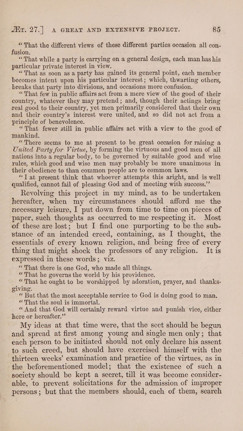“That the different views of these different parties occasion all con- fusion. “That while a party is carrying on a general design, each man has his particular private interest in view. “That as soon as a party has gained its general point, each member becomes intent upon his particular interest; which, thwarting others, _ breaks that party into divisions, and occasions more confusion. “That few in public affairs act from a mere view of the good of their country, whatever they may pretend; and, though their actings bring real good to their country, yet men primarily considered that their own and their country’s interest were united, and so did not act from a principle of benevolence. “That fewer still in public affairs act with a view to the good of mankind. “There seems to me at present to be great occasion for raising a United Party for Virtue, by forming the virtuous and good men of all nations into a regular body, to be governed by suitable good and wise rules, which good and wise men may probably be more unanimous in their obedience to than common people are to common laws. “‘T at present think that whoever attempts this aright, and is well qualified, cannot fail of pleasing God and of meeting with success.” Revolving this project in my mind, as to be undertaken hereafter, when my circumstances should afford me the necessary leisure, I put down from time to time on pieces of ‘paper, such thoughts as occurred to me respecting it. Most of these are lost; but I find one purporting to be the sub- stance of an intended creed, containing, as I thought, the essentials of every known religion, and being free of every thing that might shock the professors of any religion. It is expressed in these words; viz. “That there is one God, who made all things. That he governs the world by his providence. “That he ought to be worshipped by adoration, prayer, and thanks- iving. ore But that the most acceptable service to God is doing good to man. “That the soul is immortal. “ And that God will certainly reward virtue and punish vice, either . here or hereafter.”’ My ideas at that time were, that the sect should be begun and spread at first among young and single men only; that each person to be initiated should not only declare his assent to such creed, but should have exercised himself with the thirteen weeks’ examination and practice of the virtues, as in the beforementioned model; that the existence of such a society should be kept a secret, till it was become consider- able, to prevent solicitations for the admission of improper persons; but that the members should, each of them, search