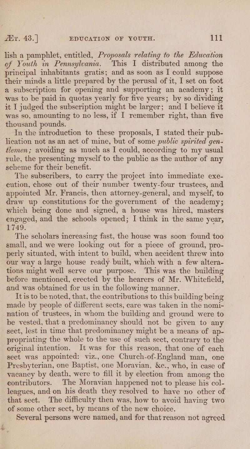 lish a pamphlet, entitled, Proposals relating to the Education of Youth mn Pennsylwama. This I distributed among the principal inhabitants gratis; and as soon as I could suppose their minds a little prepared by the perusal of it, I set on foot a subscription for opening and supporting an academy; it was to be paid in quotas yearly for five years; by so dividing it I judged the subscription might be larger; and I believe it was so, amounting to no less, if I remember right, than five In the introduction to these proposals, I stated their pub- lication not as an act of mine, but of some public spirited gen- tlemen; avoiding as much as I could, according to my usual rule, the presenting myself to the public as the author of any scheme for their benefit. The subscribers, to carry the project into immediate exe- en appointed Mr. Francis, then attorney-general, and myself, to draw up constitutions for the government of the academy; which being done and signed, a house was hired, masters engaged, and the schools opened; I think in the same year, 1749. The scholars increasing fast, the house was soon found too small, and we were looking out for a piece of ground, pro- perly situated, with intent to build, when accident threw into our way a large house ready built, which with a few altera- tions might well serve our purpose. This was the building before mentioned, erected by the hearers of Mr. Whitefield, and was obtained for us in the following manner. It is to be noted, that, the contributions to this building being made by people of different sects, care was taken in the nomi- nation of trustees, in whom the building and ground were to be vested, that a predominancy should not be given to any sect, lest in time that predominancy might be a means of ap- propriating the whole to the use of such sect, contrary to the original intention. It was for this reason, that one of each sect was appointed: viz., one Church-of-England man, one Presbyterian, one Baptist, one Moravian, &amp;e., who, in case of vacancy by death, were to fill it by election from among the contributors. The Moravian happened not to please his col- leagues, and on his death they resolved to have no other of that sect. The difficulty then was, how to avoid having two of some other sect, by means of the new choice. Several persons were named, and for that reason not agreed