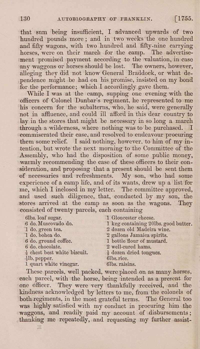 that sum being insufficient, I advanced upwards of two hundred pounds more; and in two weeks the one hundred and fifty wagons, with two hundred and fifty-nine carrying horses, were on their march for the camp. The advertise- ment promised payment according to the ‘valuation, in case any waggons or horses should be lost. The owners, however, alleging they did not know General Braddock, or what de- pendence might.be had. on his promise, insisted on my bond for the performance; which I accordingly gave them. While I was at the camp, supping one evening with the officers of Colonel Dunbar’s regiment, he represented to me his concern for the subalterns, who, he said, were generally not in affluence, and could ill afford in this dear country to lay in the stores that might be necessary in so long a march through a wilderness, where nothing was to be purchased. I commiserated their case, and resolved to endeavour procuring them some relief. I said nothing, however, to him of my in- tention, but wrote the next morning to the Committee of the Assembly, who had the disposition of some public money, warmly recommending the case of these officers to their con- sideration, and proposing that a present should be sent them of necessaries and refreshments. My son, who had some experience of a camp life, and of its wants, drew up a list for me, which I inclosed in my letter. The committee approved, and used such diligence, that, conducted by my son, the stores arrived at the camp as soon as the wagons. They consisted of twenty parcels, each containing 6lbs. loaf sugar. 1 Gloucester cheese. 6 do. Muscovado. do. 1 keg containing 20lbs. good butter. 1 do. green tea. 2 dozen old Madeira wine. ‘1 do. bohea do. 2 gallons Jamaica spirits. 6 do. ground coffee. 1 bottle flour of mustard. 6 do. chocolate. 2 well-cured hams. 4 chest best white biscuit. % dozen dried tongues. $lb. pepper. 6lbs. rice, 1 quart white vinegar. 6lbs. raisins. These parcels, well packed, were placed on as many horses, each parcel, with the horse, being intended as a present for one Officer. They were very thankfully received, and the kindness acknowledged by letters to me, from the colonels of both regiments, in the most grateful terms. The General too was highly satisfied with my conduct in procuring him the waggons, and readily paid my account of disbursements ; thanking me repeatedly, and requesting my further assist-