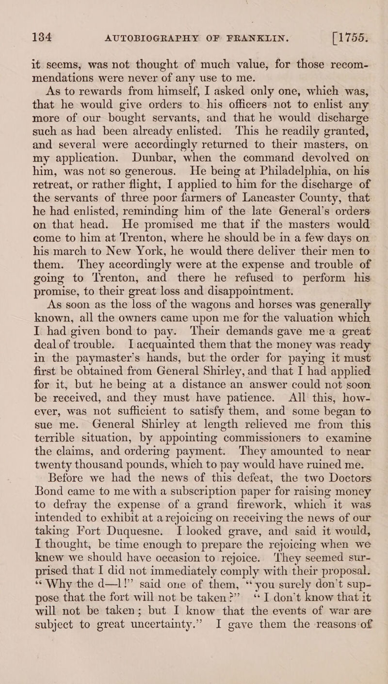 it seems, was not thought of much value, for those recom- mendations were never of any use to me. As to rewards from himself, I asked only one, which was, that he would give orders to his officers not to enlist any more of our bought servants, and that he would discharge such as had been already enlisted. ‘This he readily granted, and several were accordingly returned to their masters, on my application. Dunbar, when the command devolved on him, was not so generous. He being at Philadelphia, on his retreat, or rather flight, I applied to him for the discharge of the servants of three poor farmers of Lancaster County, that he had enlisted, reminding him of the late General’s orders on that head. He promised me that if the masters would come to him at Trenton, where he should be in a few days on his march to New York, he would there deliver their men to them. ‘They accordingly were at the expense and trouble of going to Trenton, and there he refused to perform his promise, to their great loss and disappointment. As soon as the loss of the wagons and horses was generally known, all the owners came upon me for the valuation which I had given bond to pay. Their demands gave mea great deal of trouble. LT acquainted them that the money was ready in the paymaster’s hands, but the order for paying it must first be obtained from General Shirley, and that I had applied for it, but he being at a distance an answer could not soon be received, and they must have patience. All this, how- ever, was not sufficient to satisfy them, and some began to sue me. General Shirley at length relieved me from this terrible situation, by appointing commissioners to examine the claims, and ordering payment. They amounted to near twenty thousand pounds, which to pay would have ruined me. Before we had the news of this defeat, the two Doctors Bond came to me with a subscription paper for raising money to defray the expense of a grand firework, which it was intended to exhibit at arejoicing on receiving the news of our taking Fort Duquesne. I looked grave, and said it would, I thought, be time enough to prepare the rejoicing when we knew we should have occasion to rejoice. ‘They seemed sur- prised that I did not immediately comply with their proposal. “Why the d—1!” said one of them, ‘‘ you surely don’t sup- pose that. the fort will not be taken?” ‘I don’t know that it will not be taken; but I know that the events of war are subject to great uncertainty.” I gave them the reasons-of