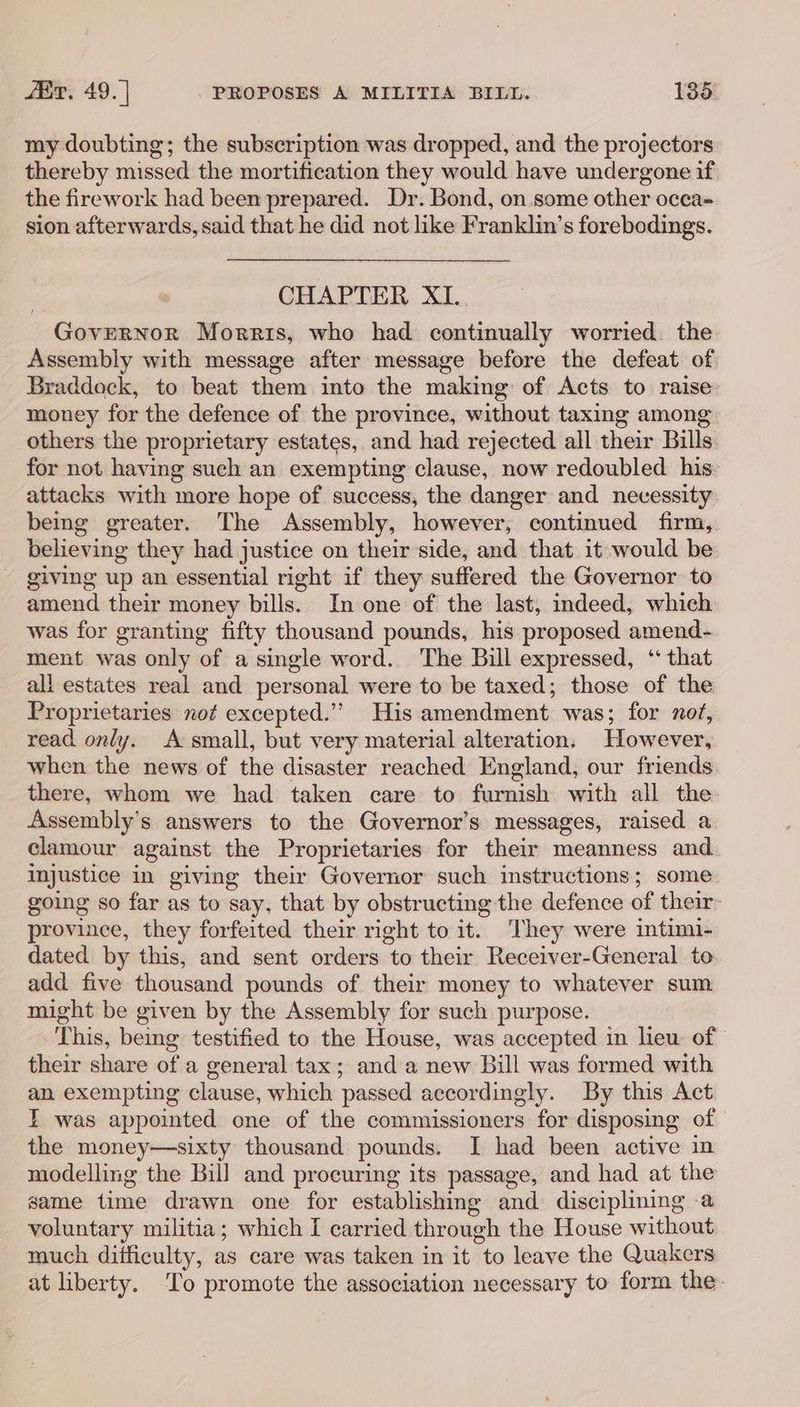 my doubting; the subscription was dropped, and the projectors thereby missed the mortification they would have undergone if the firework had been prepared. Dr. Bond, on some other occa sion afterwards, said that he did not like Franklin’s forebodings. CHAPTER XI. Governor Morris, who had continually worried. the Assembly with message after message before the defeat of. Braddock, to beat them into the making of Acts to raise money for the defence of the province, without taxing among others the proprietary estates, and had rejected all their Bills for not having such an exempting clause, now redoubled his: attacks with more hope of success, the danger and necessity: being greater. The Assembly, however, continued firm, believing they had justice on their'side, and that it would be - giving up an essential right if they suffered the Governor to amend their money bills. In one of the last, indeed, which was for granting fifty thousand pounds, his proposed amend- ment was only of a single word. The Bill expressed, “that all estates real and personal were to be taxed; those of the Proprietaries not excepted.”’ His amendment was; for not, read only. A: small, but very material alteration. However, when the news of the disaster reached England, our friends there, whom we had taken care to furnish with all the Assembly’s answers to the Governor’s messages, raised a clamour against the Proprietaries for their meanness and. injustice in giving their Governor such instructions; some going so far as to say, that by obstructing the defence of their province, they forfeited their right to it. They were intimi- dated by this, and sent orders to their Receiver-General to add five thousand pounds of their money to whatever sum might be given by the Assembly for such purpose. This, being testified to the House, was accepted in lieu of their share of a general tax; and a new Bill was formed with an exempting clause, which passed accordingly. By this Act IT was appointed one of the commissioners for disposing of the money—sixty thousand pounds. I had been active in modelling the Bill and procuring its passage, and had at the game time drawn one for establishing and disciplining a voluntary militia; which I carried through the House without much difficulty, as care was taken in it to leave the Quakers at liberty. ‘To promote the association necessary to form the-