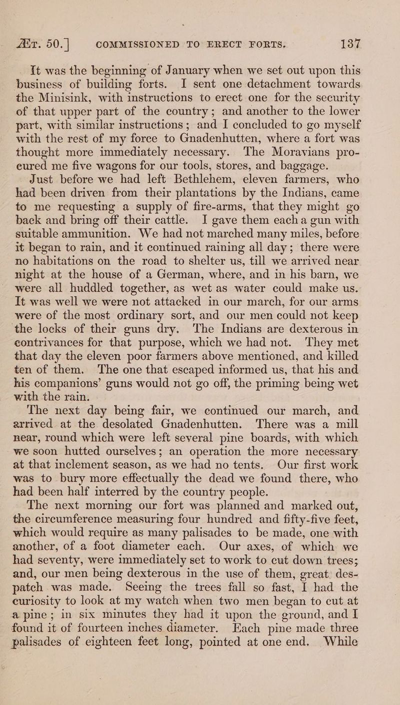 {t was the beginning of January when we set out upon this business of building forts. I sent one detachment towards the Minisink, with instructions to erect one for the security of that upper part of the country; and another to the lower part, with similar instructions; and I concluded to go myself with the rest of my force to Gnadenhutten, where a fort was thought more immediately necessary. The Moravians pro- cured me five wagons for our tools, stores, and baggage. Just before we had left Bethlehem, eleven farmers, who had been driven from their plantations by the Indians, came to me requesting a supply of fire-arms, that they might go back and bring off their cattle. I gave them each a gun with suitable ammunition. We had not marched many miles, before it began to rain, and it continued raining all day; there were no habitations on the road to shelter us, till we arrived near night at the house of a German, where, and in his barn, we were all huddled together, as wet as water could make us. It was well we were not attacked in our march, for our arms were of the most ordinary sort, and our men could not keep the locks of their guns dry. The Indians are dexterous in contrivances for that purpose, which we had not. They met that day the eleven poor farmers above mentioned, and killed ten of them. The one that escaped informed us, that his and his companions’ guns would not go off, the priming being wet with the rain. The next day being fair, we continued our march, and arrived at the desolated Gnadenhutten. There was a mill near, round which were left several pine boards, with which we soon hutted ourselves; an operation the more necessary at that inclement season, as we had no tents. Our first work was to bury more effectually the dead we found there, who had been half interred by the country people. The next morning our fort was planned and marked out, the circumference measuring four hundred and fifty-five feet, which would require as many palisades to be made, one with another, of a foot diameter each. Our axes, of which we had seventy, were immediately set to work to cut down trees; and, our men being dexterous in the use of them, great. des- patch was made. Seeing the trees fall so fast, I had the curiosity to look at my watch when two men began to cut at @ pine; in six minutes they had it upon the ground, and I found it of fourteen inches diameter. Each pine made three palisades of eighteen feet long, pointed at one end. While