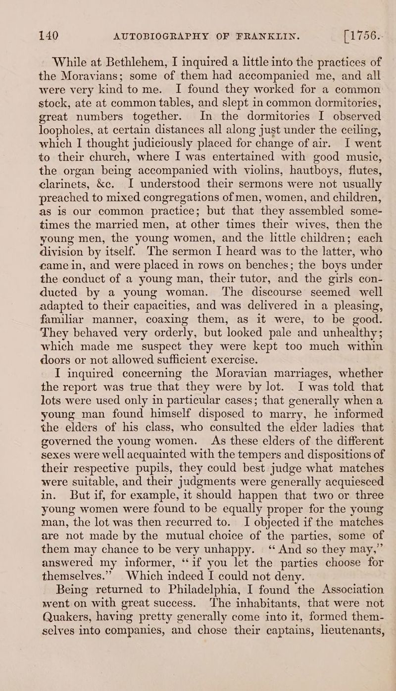 While at Bethlehem, I inquired a little into the practices of the Moravians; some of them had accompanied me, and all were very kind tome. I found they worked for a common stock, ate at common tables, and slept in common dormitories, great numbers together. In the dormitories I observed loopholes, at certain distances all along just under the ceiling, which I thought judiciously placed for change of air. I went to their church, where I was entertained with good music, the organ being accompanied with violins, hautboys, flutes, clarinets, &c. I understood their sermons were not usually preached to mixed congregations of men, women, and children, as is our common practice; but that they assembled some- times the married men, at other times their wives, then the young men, the young women, and the little children; each division by itself. The sermon I heard was to the latter, who came in, and were placed in rows on benches; the boys under the conduct of a young man, their tutor, and the girls con- ducted by a young woman. The discourse seemed well adapted to their capacities, and was delivered in a pleasing, familiar manner, coaxing them, as it were, to be good. They behaved very orderly, but looked pale and unhealthy; which made me suspect they were kept too much within doors or not allowed sufficient exercise. I inquired concerning the Moravian marriages, whether the report was true that they were by lot. I was told that lots were used only in particular cases; that generally when a young man found himself disposed to marry, he informed the elders of his class, who consulted the elder ladies that governed the young women. As these elders of the different sexes were well acquainted with the tempers and dispositions of their respective pupils, they could best judge what matches were suitable, and their judgments were generally acquiesced in. But if, for example, it should happen that two or three young women were found to be equally proper for the young man, the lot was then recurred to. I objected if the matches are not made by the mutual choice of the parties, some of them may chance to be very unhappy. ‘And so they may,” answered my informer, ‘if you let the parties choose for themselves.” Which indeed I could not deny. Being returned to Philadelphia, I found the Association went on with great success. The inhabitants, that were not Quakers, having pretty generally come into it, formed them- selves into companies, and chose their captains, leutenants,