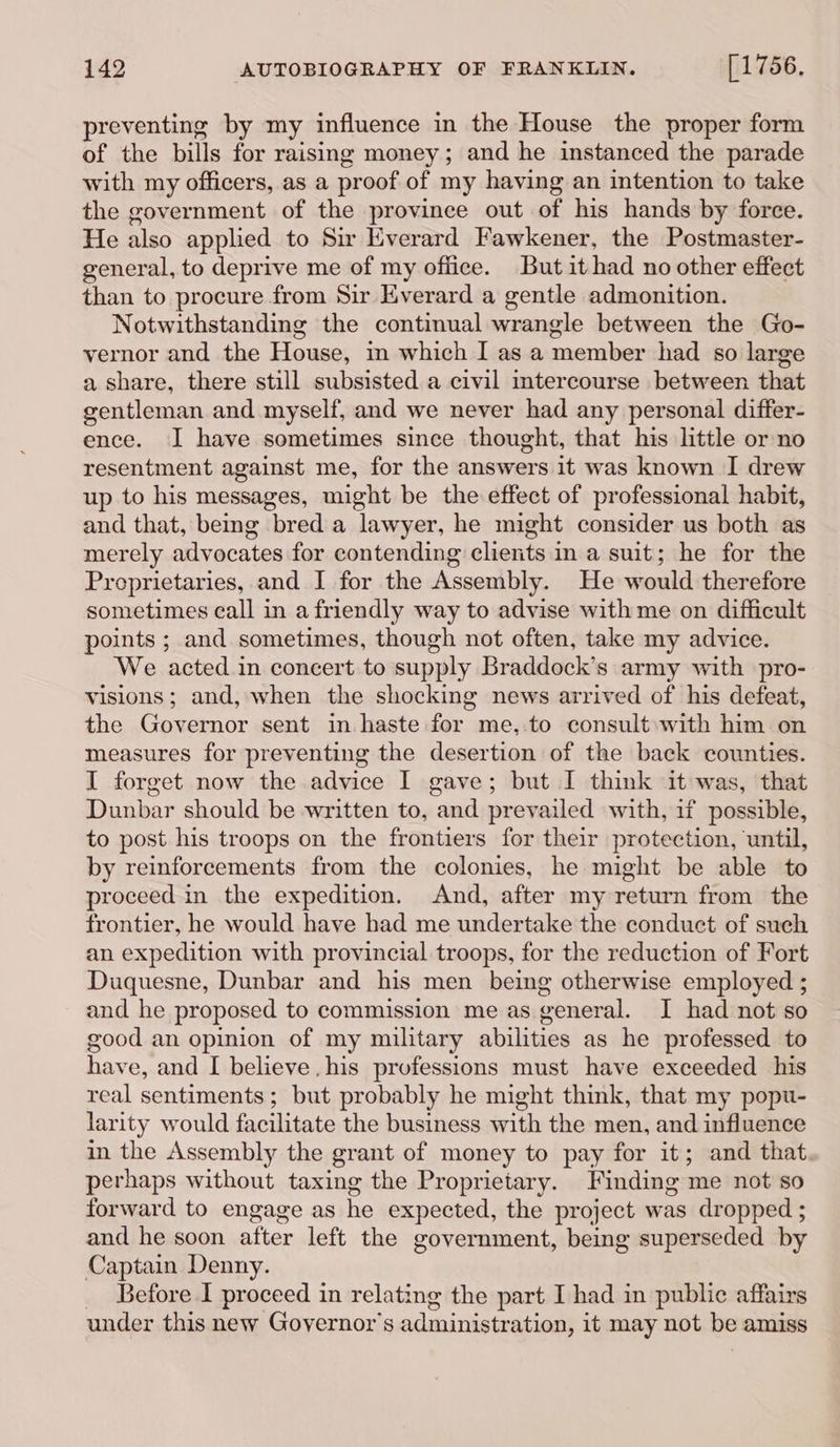 preventing by my influence in the House the proper form of the bills for raising money; and he instanced the parade with my officers, as a proof of my having an intention to take the government of the province out of his hands by force. He also applied to Sir Everard Fawkener, the Postmaster- general, to deprive me of my office. But it had no other effect than to procure from Sir Everard a gentle admonition. Notwithstanding the continual wrangle between the Go- vernor and the House, im which I as a member had so large a share, there still subsisted a civil mtercourse between that gentleman and myself, and we never had any personal differ- ence. I have sometimes since thought, that his little or no resentment against me, for the answers it was known I drew up to his messages, might be the effect of professional habit, and that, being bred a lawyer, he might consider us both as merely advocates for contending clients in a suit; he for the Preprietaries, and I for the Assembly. He would therefore sometimes call in a friendly way to advise with me on difficult points ; and sometimes, though not often, take my advice. We acted in concert to supply Braddock’s army with pro- visions; and, when the shocking news arrived of his defeat, the Governor sent in haste for me, to consult with him on measures for preventing the desertion of the back counties. I forget now the advice I gave; but I think it was, that Dunbar should be written to, and prevailed with, if possible, to post his troops on the frontiers for their protection, until, by reinforcements from the colonies, he might be able to proceed in the expedition. And, after my return from the frontier, he would have had me undertake the conduct of such an expedition with provincial troops, for the reduction of Fort Duquesne, Dunbar and his men being otherwise employed ; and he proposed to commission me as general. I had not so good an opinion of my military abilities as he professed to have, and I[ believe. his professions must have exceeded his real sentiments; but probably he might think, that my popu- larity would facilitate the business with the men, and influence in the Assembly the grant of money to pay for it; and that perhaps without taxing the Proprietary. Finding me not so forward to engage as he expected, the project was dropped ; and he soon after left the government, being superseded by Captain Denny. _ Before I proceed in relating the part I had in public affairs under this new Governor's administration, it may not be amiss