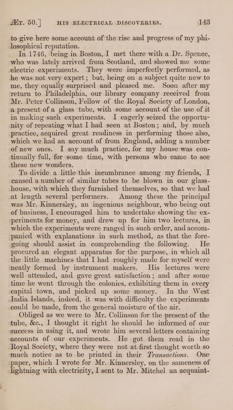 ZiT. 50. | HIS ELECTRICAL DISCOVERIES. 148 to give here some account of the rise and progress of my phi- losophical reputation. In 1746, being in Boston, I met there with a Dr. Spence, who was lately arrived from Scotland, and showed me some electric experiments. They were imperfectly performed, as he was not very expert; but, being on a subject quite new to me, they equally surprised and pleased me. Soon after my return to Philadelphia, our library company received from Mr. Peter Collinson, Fellow of the Royal Society of London, a present of a glass tube, with some account of the use of it in making such experiments. I eagerly seized the opportu- nity of repeating what I had seen at Boston; and, by much practice, acquired great readiness in performing those also, which we had an account of from England, adding a number of new ones. I say much practice, for my house was con- tinually full, for some time, with persons who came to see these new wonders. To divide a little this incumbranee among my friends, I caused a number of similar tubes to be blown in our glass- house, with which they furnished themselves, so that we had at length several performers. Among these the principal was Mr. Kinnersley, an ingenious neighbour, who being out of business, I encouraged him to undertake showing the ex- periments for money, and drew up for him two lectures, in which the experiments were ranged in such order, and accom- panied with explanations in such method, as that the fore- going should assist in comprehending the following. He procured an elegant apparatus for the purpose, in which all the little machines that I had roughly made for myself were neatly formed by instrument makers. His lectures were well attended, and gave great satisfaction; and after some time he went through the colonies, exhibiting them in every capital town, and picked up some money. In the West India Islands, indeed, it was with difficulty the experiments could be made, from the general moisture of the air. Obliged as we were to Mr. Collinson for the present of the tube, &amp;c., I thought it right he should be informed of our success in using it, and wrote him several letters containing saccounts of our experiments. He got them read in the Royal Society, where they were not at first thought worth so much notice as to be printed in their Zransactions. One paper, which I wrote for Mr. Kinnersley, on the sameness of lightning with electricity, I sent to Mr. Mitchel an acquaint-