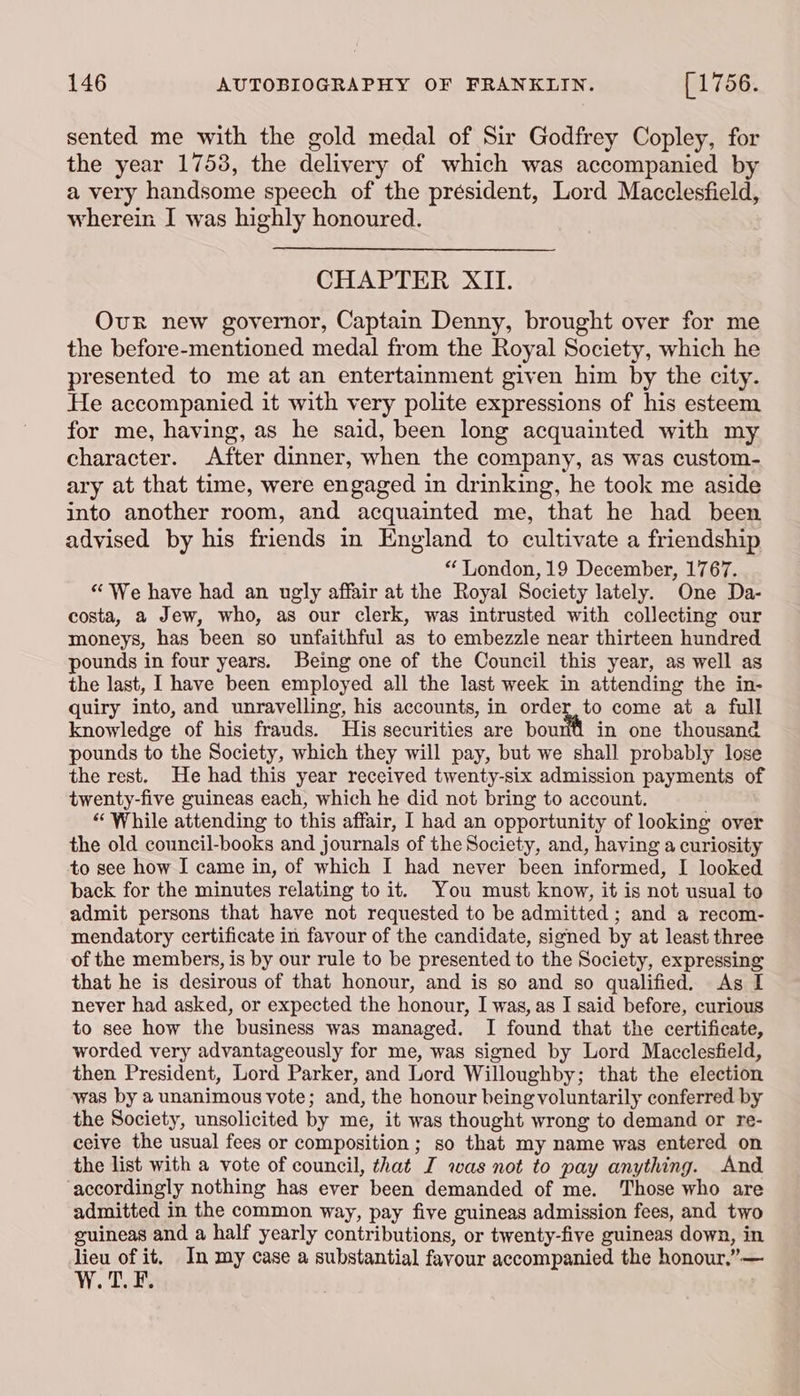 sented me with the gold medal of Sir Godfrey Copley, for the year 17538, the delivery of which was accompanied by a very handsome speech of the president, Lord Macclesfield, wherein I was highly honoured. CHAPTER XII. Our new governor, Captain Denny, brought over for me the before-mentioned medal from the Royal Society, which he presented to me at an entertainment given him by the city. He accompanied it with very polite expressions of his esteem for me, having, as he said, been long acquainted with my character. After dinner, when the company, as was custom- ary at that time, were engaged in drinking, he took me aside into another room, and acquainted me, that he had been advised by his friends in England to cultivate a friendship “ London, 19 December, 1767. “We have had an ugly affair at the Royal Society lately. One Da- costa, a Jew, who, as our clerk, was intrusted with collecting our moneys, has been so unfaithful as to embezzle near thirteen hundred pounds in four years. Being one of the Council this year, as well as the last, I have been employed all the last week in attending the in- quiry into, and unravelling, his accounts, in order, to come at a full knowledge of his frauds. His securities are bouril in one thousand pounds to the Society, which they will pay, but we shall probably lose the rest. He had this year received twenty-six admission payments of twenty-five guineas each, which he did not bring to account. “ While attending to this affair, I had an opportunity of looking over the old council-books and journals of the Society, and, having a curiosity to see how I came in, of which I had never been informed, I looked back for the minutes relating to it. You must know, it is not usual to admit persons that have not requested to be admitted ; and a recom- mendatory certificate in favour of the candidate, signed by at least three of the members, is by our rule to be presented to the Society, expressing that he is desirous of that honour, and is so and so qualified. As [ never had asked, or expected the honour, I was, as I said before, curious to see how the business was managed. I found that the certificate, worded very advantageously for me, was signed by Lord Macclesfield, then President, Lord Parker, and Lord Willoughby; that the election was by a unanimous vote; and, the honour being voluntarily conferred by the Society, unsolicited by me, it was thought wrong to demand or re- ceive the usual fees or composition ; so that my name was entered on the list with a vote of council, that J was not to pay anything. And accordingly nothing has ever been demanded of me. Those who are admitted in the common way, pay five guineas admission fees, and two guineas and a half yearly contributions, or twenty-five guineas down, in lieu of it. In my case a substantial favour accompanied the honour,”— W.T.F. .