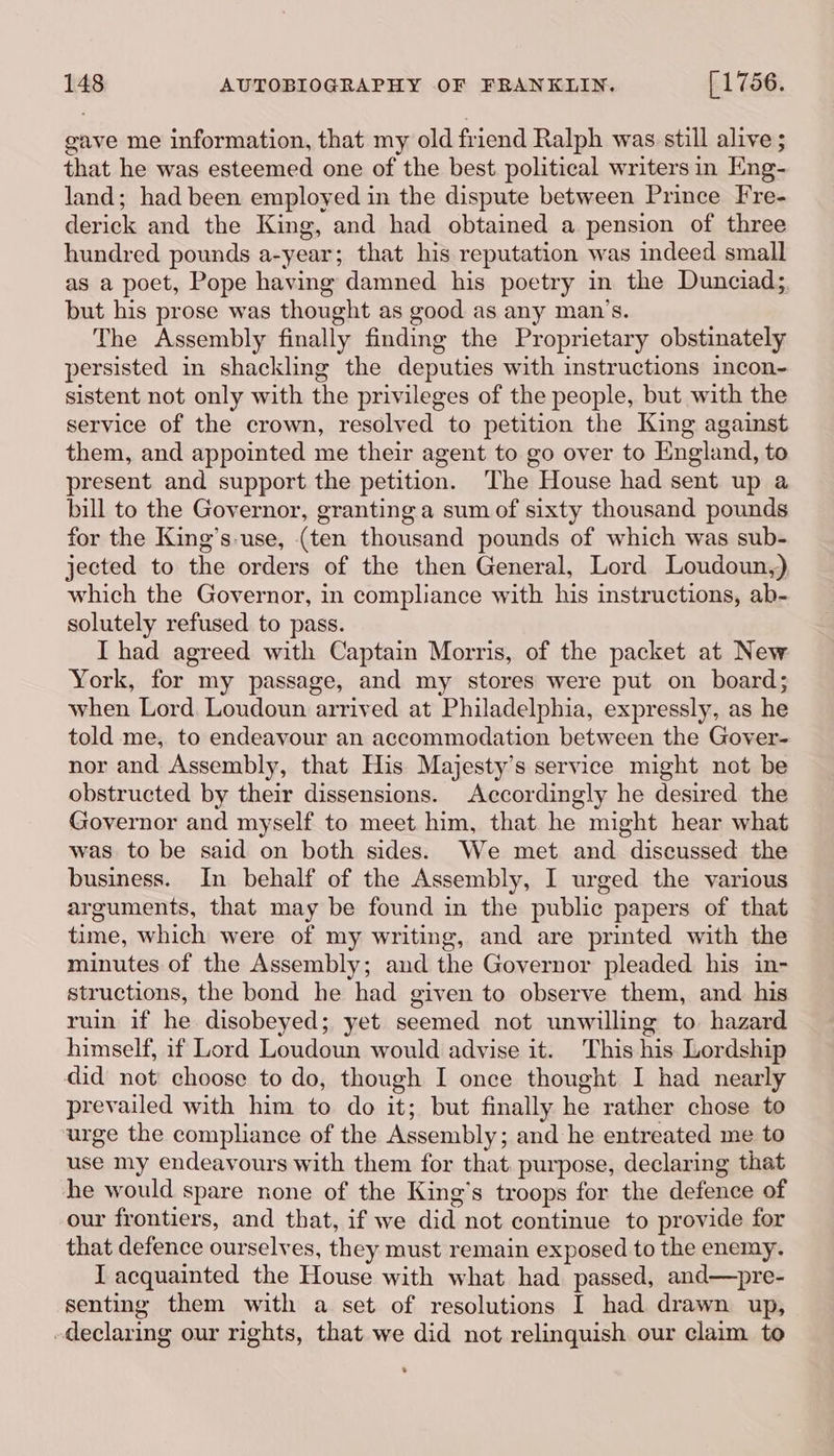 gave me information, that my old friend Ralph was still alive ; that he was esteemed one of the best political writers in Eng- land; had been employed in the dispute between Prince Fre- derick and the King, and had obtained a pension of three hundred pounds a-year; that his reputation was indeed small as a poet, Pope having damned his poetry in the Dunciad;, but his prose was thought as good as any man’s. The Assembly finally finding the Proprietary obstinately persisted in shackling the deputies with instructions incon~ sistent not only with the privileges of the people, but with the service of the crown, resolved to petition the King against them, and appointed me their agent to go over to England, to present and support the petition. The House had sent up a bill to the Governor, granting a sum of sixty thousand pounds for the King’s-use, (ten thousand pounds of which was sub- jected to the orders of the then General, Lord Loudoun,) which the Governor, in compliance with his instructions, ab- solutely refused to pass. I had agreed with Captain Morris, of the packet at New York, for my passage, and my stores were put on board; when Lord. Loudoun arrived at Philadelphia, expressly, as he told me, to endeavour an accommodation between the Gover- nor and Assembly, that His Majesty’s service might not be obstructed by their dissensions. Accordingly he desired the Governor and myself to meet him, that he might hear what was to be said on both sides. We met and discussed the business. In behalf of the Assembly, I urged the various arguments, that may be found in the public papers of that time, which were of my writing, and are printed with the minutes of the Assembly; and the Governor pleaded his in- structions, the bond he had given to observe them, and. his ruin if he disobeyed; yet seemed not unwilling to hazard himself, if Lord Loudoun would advise it. This his Lordship did not choose to do, though I once thought I had nearly prevailed with him to do it; but finally he rather chose to urge the compliance of the Assembly; and he entreated me to use my endeavours with them for that purpose, declaring that he would spare none of the King’s troops for the defence of our frontiers, and that, if we did not continue to provide for that defence ourselves, they must remain exposed to the enemy. I acquainted the House with what had passed, and—pre- senting them with a set of resolutions I had drawn up, declaring our rights, that we did not relinquish our claim to