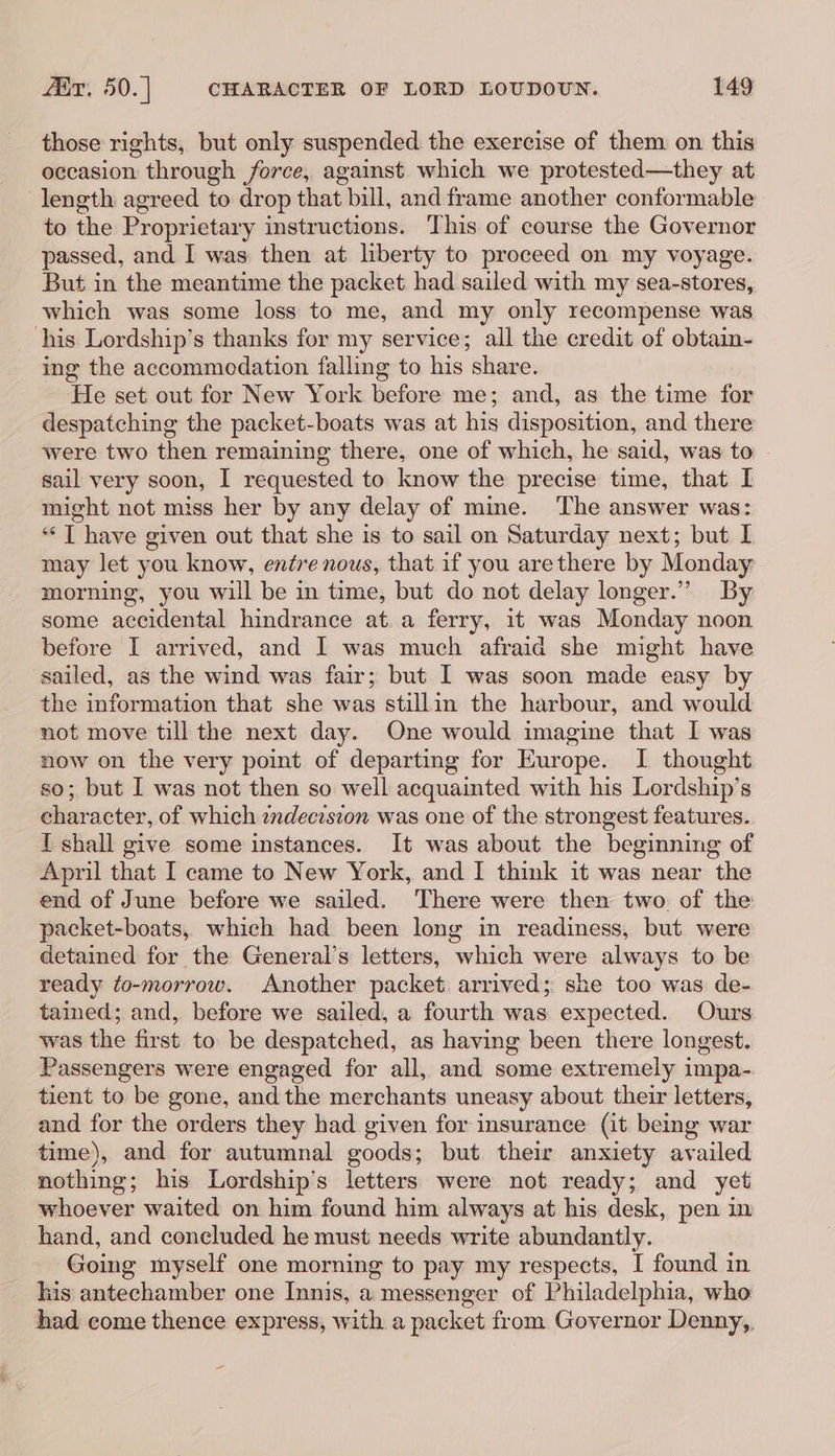 those rights, but only suspended the exercise of them. on this occasion through force, against which we protested—they at length agreed to drop that bill, and frame another conformable to the Proprietary instructions. This of course the Governor passed, and I was then at liberty to proceed on my voyage. But in the meantime the packet had sailed with my sea-stores, which was some loss to me, and my only recompense was ‘his Lordship’s thanks for my service; all the credit of obtain- ing the accommodation falling to his share. He set out for New York before me; and, as the time for despatching the packet-boats was at his disposition, and there were two then remaining there, one of which, he said, was to sail very soon, I requested to know the precise time, that I might not miss her by any delay of mine. The answer was: ‘“‘T have given out that she is to sail on Saturday next; but I may let you know, entre nous, that if you arethere by Monday morning, you will be in time, but do not delay longer.”” By some accidental hindrance at a ferry, it was Monday noon before I arrived, and I was much afraid she might have sailed, as the wind was fair; but I was soon made easy by the information that she was stillin the harbour, and would not move till the next day. One would imagine that I was now on the very point of departing for Europe. I thought so; but I was not then so well acquainted with his Lordship’s character, of which zndecosion was one of the strongest features. I shall give some instances. It was about the beginning of April that I came to New York, and I think it was near the end of June before we sailed. There were then two of the packet-boats, which had been long in readiness, but were detained for the General’s letters, which were always to be ready to-morrow. Another packet arrived; she too was de- tained; and, before we sailed, a fourth was expected. Ours was the first to be despatched, as having been there longest. Passengers were engaged for all, and some extremely impa- tient to be gone, and the merchants uneasy about their letters, and for the orders they had given for insurance (it being war time), and for autumnal goods; but their anxiety availed nothing; his Lordship’s letters were not ready; and yet whoever waited on him found him always at his desk, pen in hand, and concluded he must needs write abundantly. Going myself one morning to pay my respects, I found in his antechamber one Innis, a messenger of Philadelphia, who had come thence express, with a packet from Governor Denny,