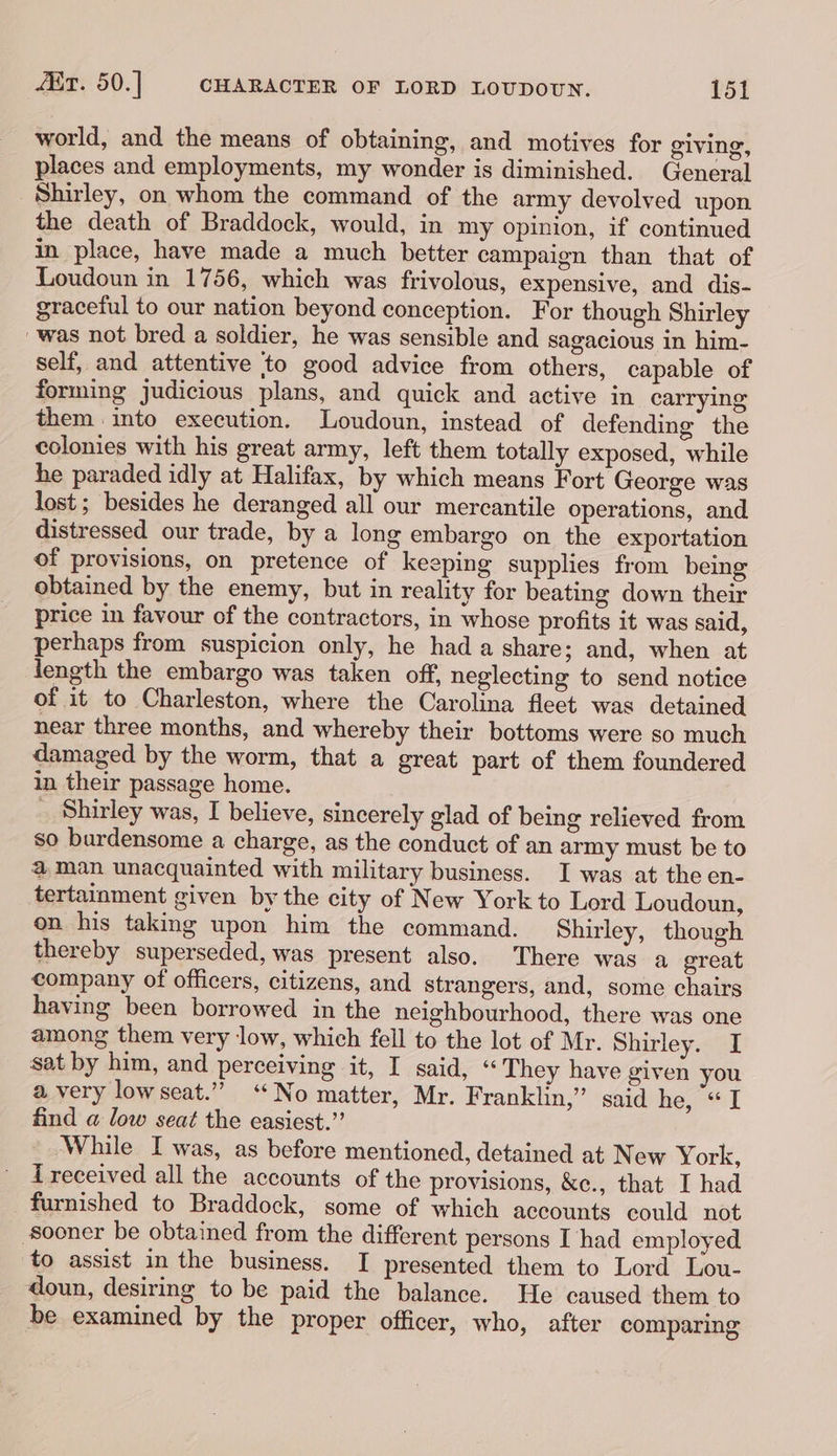 world, and the means of obtaining, and motives for giving, places and employments, my wonder is diminished. General Shirley, on whom the command of the army devolved upon. the death of Braddock, would, in my opinion, if continued in place, have made a much better campaign than that of Loudoun in 1756, which was frivolous, expensive, and dis- graceful to our nation beyond conception. For though Shirley was not bred a soldier, he was sensible and sagacious in him- self, and attentive ‘to good advice from others, capable of forming judicious plans, and quick and active in carrying them into execution. Loudoun, instead of defending the colonies with his great army, left them totally exposed, while he paraded idly at Halifax, by which means Fort George was lost ; besides he deranged all our mercantile operations, and distressed our trade, by a long embargo on the exportation of provisions, on pretence of keeping supplies from being obtained by the enemy, but in reality for beating down their price in favour of the contractors, in whose profits it was said, perhaps from suspicion only, he had a share; and, when at length the embargo was taken off, neglecting to send notice of it to Charleston, where the Carolina fleet was detained near three months, and whereby their bottoms were so much damaged by the worm, that a great part of them foundered in their passage home. _ Shirley was, I believe, sincerely glad of being relieved from so burdensome a charge, as the conduct of an army must be to a@ man unacquainted with military business. I was at the en- tertainment given by the city of New York to Lord Loudoun, on his taking upon him the command. Shirley, though thereby superseded, was present also. There was a ereat company of officers, citizens, and strangers, and, some chairs having been borrowed in the neighbourhood, there was one among them very low, which fell to the lot of Mr. Shirley. I sat by him, and perceiving it, I said, “ They have given you a very lowseat.” “No matter, Mr. Franklin,” said he, “I find a low seat the easiest.” While I was, as before mentioned, detained at New York, received all the accounts of the provisions, &amp;c., that I had furnished to Braddock, some of which accounts could not Sooner be obtained from the different persons I had employed to assist in the business. I presented them to Lord Lou- doun, desiring to be paid the balance. He caused them to be examined by the proper officer, who, after comparing