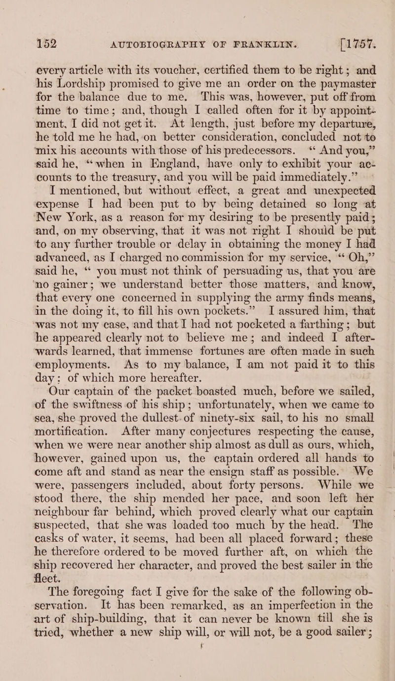 every article with its voucher, certified them to be right ; and his Lordship promised to give me an order on the paymaster for the balance due to me. This was, however, put off from time to time; and, though I called often for it by appoint- ment, I did not getit. At length, just before my departure, he told me he had, ‘on better consideration, concluded not te ‘mix his accounts with those of his predecessors. ‘* And you,” said he, “when in England, have only to exhibit your ac- counts to the treasury, and you will be paid immediately.” I mentioned, but without effect, a great and unexpected expense I had been put to by being detained so long at ‘New York, as a reason for my desiring to be presently paid; and, on my observing, that it was not right I should be put to any further trouble or delay in obtaining the money I had advanced, as I charged no commission for my service, “Oh,” said he, “* you must not think of persuading us, that you are ‘no gainer; we understand better those matters, and know, that every one concerned in supplying the army finds means, in the doing it, to fill his own pockets.” I assured him, that was not my case, and that I had not pocketed a farthing; but he appeared clearly not to believe me; and indeed I after- wards learned, that immense fortunes are often made in such employments. As to my balance, I am not paid it to this day: of which more hereafter. Our captain of the packet boasted much, before we sailed, of the swiftness of his ship; unfortunately, when we came to sea, she proved the dullest. of ninety-six sail, to his no small mortification. After many conjectures respecting the cause, when we were near another ship almost as dull as ours, which, however, gained upon us, the captain ordered all hands to — come aft and stand as near the ensign staff as possible. We were, passengers included, about forty persons. While we stood there, the ship mended her pace, and soon left her neighbour far behind, which proved clearly what our captain suspected, that she was loaded too much by the head. The casks of water, it seems, had been all placed forward; these he therefore ordered to be moved further aft, on which the ship recovered her character, and proved the best sailer in the fleet. The foregoing fact I give for the sake of the following ob- servation. It has been remarked, as an imperfection in the art of ship-building, that it can never be known till she is tried, whether a new ship will, or will not, be a good sailer ; ‘