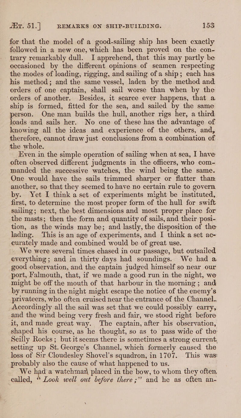 for that the model of a good-sailing ship has been exactly followed in a new one, which has been proved on the con- trary remarkably dull. I apprehend, that this may partly be occasioned by the different opinions of seamen respecting the modes of loading, rigging, and sailing of a ship; each has. his method; and the same vessel, laden by the method and orders of one captain, shall sail worse than when by the ‘orders of another. Besides, it scarce ever happens, that a ship is formed, fitted for the sea, and sailed by the same person. One man builds the hull, another rigs her, a third loads ‘and sails her. No one of these has the advantage of knowing all the ideas and experience of the others, and, therefore, cannot draw just conclusions from a combination of the whole. Even in the simple operation of sailing when at sea, I have often observed different judgments in the officers, who com- manded the successive watches, the wind being the same. One would have the sails trimmed sharper or flatter than another, so that they seemed to have no certain rule to govern by. Yet I think a set of experiments might be instituted, first, to determine the most proper form of the hull for swift sailing; next, the best dimensions and most proper place for the masts; then the form and quantity of sails, and their posi- tion, as the winds may be; and lastly, the disposition of the lading. This is an age of experiments, and I think a set ac- curately made and combined would be of great use. We were several times chased in our passage, but outsailed everything; and in thirty days had soundings. We had a good observation, and the captain judged himself so near our port, Falmouth, that, if we made a good run in the night, we might be off the mouth of that harbour in the morning ; and by running in the night might escape the notice of the enemy’s privateers, who often cruised hear the entrance of the Channel.. Accordingly all the sail was set that we could possibly carry, and the wind being very fresh and fair, we stood right before it, and made great way. The captain, after his observation, shaped his course, as he thought, so as to pass wide of the Scilly Rocks; but it seems there is sometimes a strong current. setting up St. George’s Channel, which formerly caused the loss of Sir Cloudesley Shovel’s squadron, in 1707. This was: probably also the cause of what happened to us. | We pee a watchmazi placed in the bow, to whom they often, called, “‘ Look well out before there ;” and he as often an-