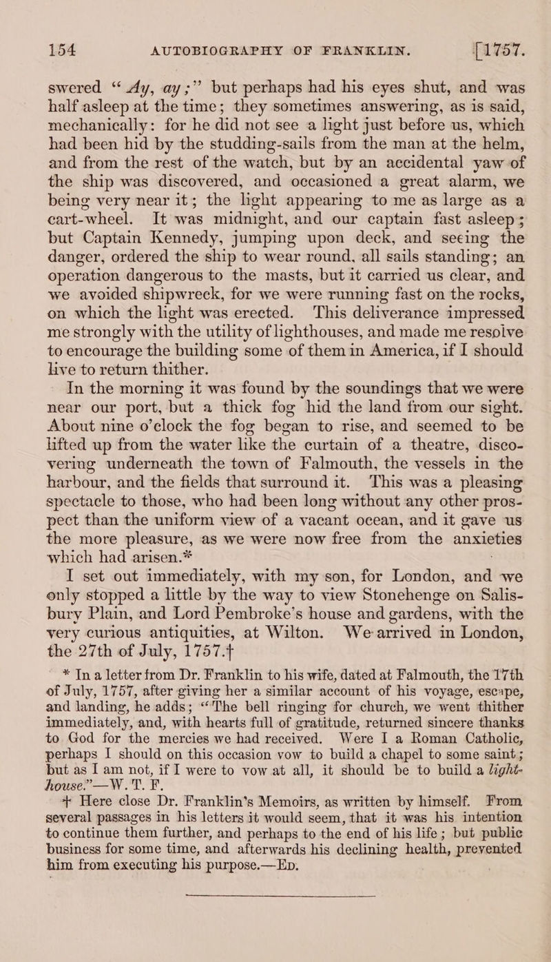swered “ Ay, ay;’’ but perhaps had his eyes shut, and was half asleep at the time; they sometimes answering, as is said, mechanically: for he did not see a light just before us, which had been hid by the studding-sails from the man at the helm, and from the rest of the watch, but by an accidental yaw of the ship was discovered, and occasioned a great alarm, we being very near it; the light appearing to me as large as a cart-wheel. It was midnight, and our captain fast asleep ; but Captain Kennedy, jumping upon deck, and seeing the danger, ordered the ship to wear round, all sails standing; an operation dangerous to the masts, but it carried us clear, and we avoided shipwreck, for we were running fast on the rocks, on which the light was erected. This deliverance impressed me strongly with the utility of lighthouses, and made me resolve to encourage the building some of them in America, if I should live to return thither. In the morning it was found by the soundings that we were near our port, but a thick fog hid the land from our sight. About nine o’clock the fog began to rise, and seemed to be lifted up from the water like the curtain of a theatre, disco- vering underneath the town of Falmouth, the vessels in the harbour, and the fields that surround it. This was a pleasing spectacle to those, who had been long without any other pros- pect than the uniform view of a vacant ocean, and it gave us the more pleasure, as we were now free from the anxieties which had arisen.* I set out immediately, with my son, for London, cz we only stopped a little by the way to view Stonehenge on Salis- bury Plain, and Lord Pembroke’s house and gardens, with the very curious antiquities, at Wilton. We-arrived in London, the 27th of July, 1757.4 * In a letter from Dr. Franklin to his wife, dated at Falmouth, the 17th of July, 1757, after giving her a similar account of his voyage, escape, and landing, he adds; “The bell ringing for church, we went thither immediately, and, with hearts full of gratitude, returned sincere thanks to God for the mercies we had received. Were I a Roman Catholic, perhaps I should on this occasion vow to build a chapel to some saint ; but as I am not, if I were to vow at all, it should be to build a light- house.” —W.T. F. + Here close Dr. Franklin’s Memoirs, as written by himself. From several passages in his letters it would seem, that it was his intention to continue them further, and perhaps to the end of his life ; but public business for some time, and afterwards his declining health, prevented him from executing his purpose.—Eb.