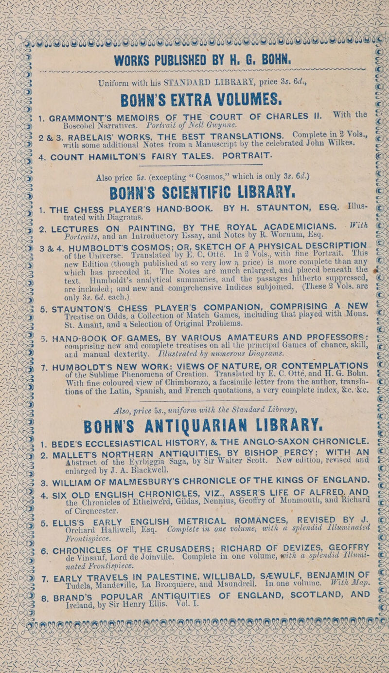 by Se.) ‘ei &lt;ey fA 4, d} Wh. “Ao o7 a ae ™ *- } ~lY ! INFEST NaN] SN es Se oe ~ man Rage NAGUAIROTA FOP LAALAY LR GLIA BUCO AAU, OeA N Sf = eas = ees = Ee as as LN pis vst vis: = Saas pe IS pei PA “= » 5 ; Dig / vane &gt; LY 5 fone s ee be tae Paget, » fi ~ ~ pars eras \ ‘ SAN N ax re pee sas XN AN SS MeN GeO SES myn Ns NA Na SONS = ZN S ma ~DASN SASSI SSL aN oy Shon ¥ NOE ASA Sli Z SAS eS Saat Be gsr &gt; ~&gt;» &gt; », 2 foo p 2 Ca g AS MaLeueneeueuebonunenE Net ; : , TVS WORKS PUBLISHED BY H. G. BOHN, &gt; ie Rx NS SD 3 : WV. 77 @)) NS PSIG AN PS LLLP AS IIs LN LIL LNT LL ILI SARI INN ANAND AP AD AAA AAPA AE AIP, /—\\ XE Ris 53 Uniform with his STANDARD LIBRARY, price 3s. 6d., — zh ALD Kee J ’ AS BOHN’S EXTRA VOLUMES. 1A ASS . ' ie, eae ; MXR 1. GRAMMONT’S MEMOIRS OF THE COURT OF CHARLES i, With the -1&lt;\X 1G oscobel Narratives. Portirait of Nell Gwynne. =, Rox ne Boscobel Narrat Port it of Nell Gwy A, bas Raia 2 &amp; 3. RABELAIS’ WORKS, THE BEST TRANSLATIONS. Complete in 2 Vols., “1E\ wy with some additional Notes from a Manuscript by the celebrated John Wilkes. AL “4. COUNT HAMILTON'S FAIRY TALES. PORTRAIT. Lesa : “IRR PG Also price 5s. (excepting “ Cosmos,” which is only 3s. 6d.) LA RESS ’ AOD BOHN’S SCIENTIFIC LIBRARY. c NA 1. THE CHESS PLAYER'S HAND-BOOK. BY H. STAUNTON, ESQ. Illus- eis ARE? trated with Diagrams. eS SOG 2. LECTURES ON PAINTING, BY THE ROYAL ACADEMICIANS. - With © eS Portraits, and an Introductory Essay, and Notes by R. Wornum, Ksq. Ex RCD 3 &amp; 4. HUMBOLDT'S COSMOS; OR, SKETCH OF A PHYSICAL DESCRIPTION eis oe SB of the Universe. Translated by E. C. Otté. In 2 Vols., with fine Portrait. This &amp;% AO new Edition (though published at so very low 8 price) is more complete than any © “=X VEOS which has preceded it. The Notes are much enlarged, and placed beneath the éx © of Rr Ob oN“~ 4 KN) — ¥) ny text. Humboldt’s analytical summaries, and the passages hitherto suppressed, are included; and new and comprehensive Indices subjomed. (These 2 Vols. are ES only 3s. 6d. each.) : &amp; eS hoe A~\ s *s n( A ai iS © “SS KS3 5, STAUNTON’S CHESS PLAYER'S COMPANION, COMPRISING A NEW &amp; e No Treatise on Odds, a Collection of Match Games, including that played with Mons. © ASS St. Amant, and a Selection of Original Problems. : WIRE : IMS 5. HAND-BOOK OF. GAMES, BY VARIOUS AMATEURS AND PROFESSORS: &amp; Wate comprising new and complete treatises on all the principal Games of chance, skill, €}x LOD ard manual dexterity. Illustrated hy numerous Diagrams. ies 7. HUMBOLDT'S NEW WORK: VIEWS OF NATURE, OR CONTEMPLATIONS ©: IN, of the Sublime Phenomena of Creation. Translated by E. C. Otté, and H. G. Bohn. oe With fine coloured view of Chimborazo, a facsimile letter from the author, transla-. tions of the Latin, Spanish, and French quotations, a very complete index, &amp;c. &amp;c. ~~ “ay a», i Fr, Gass; ~/ { \ Vira f ? K| «€ Us &lt;1 SS ry | sy 1S Sv S we x _ Also, price 5s., uniform with the Standard Library, AVA ACT® ae BOHNS ANTIQUARIAN LIBRARY. wey 6 2 1. BEDE’S ECCLESIASTICAL HISTORY, &amp; THE ANGLO-SAXON CHRONICLE. ox 4) 2. MALLET'S NORTHERN ANTIQUITIES, BY BISHOP PERCY; WITH AN ©: rena (oes Abstract. of the Eyrbiggia Saga, by Sir Walter Scott. New edition, revised and : f enlarged by J. A. Blackwell. , 3. WILLIAM OF MALMESBURY’S CHRONICLE OF THE KINGS OF ENGLAND. 4. SIX OLD ENGLISH CHRONICLES, VIZ., ASSER’S LIFE OF ALFRE AND. NN iy eur ay IS &lt;3 cS) ae ate hyn SOWE NX K V7 5 V, ) AY S the Chronicles of Ethelwerd, Gildas, Nennius, Geoffry of Monmouth, and Richard EXO of Cirencester. nf ' Bet Nicg) 5. ELLIS'S EARLY ENGLISH METRICAL ROMANCES, REVISED BY J. Ate Orchard Halliwell, Esq. Complete in one volume, with a splendid Liluminated Aaete Frontispiece. ) z ey G33, 6. CHRONICLES OF THE CRUSADERS; RICHARD OF DEVIZES, GEOFFRY SL a § de Vinsauf, Lord de Joinville. Complete in one volume, with a splendid Illunti- “Wi ¢ nated Frontispiece. } &gt; ) 7. EARLY TRAVELS IN PALESTINE, WILLIBALD, SAWULF, BENJAMIN OF aN Tudela, Mandeville, La Brocquiere, and Maundrell. In one volume. With Map. 8. BRAND’S POPULAR ANTIQUITIES OF ENGLAND, SCOTLAND, AND Ireland, by Sir Henry Ellis. Vol. I. SEMEN ES COONS % do any) Des ara aN PaO RAG 4 — &gt; , . SN ZN =e 7—N Sk 74 Cg Pines gfe Shel ae f A 63 . \ yn’ ENCE VAS \ Set Mee as oie SSS N-N\ was = XY a EN: Pau BS - ¢ Shee NE ah ES re LT Lv — SS i= si ee Z / i rat PTT ARE [ka aal forint pone =} a See RON aR NCR Ne UNL a NING a PENN ERONG ie Nat oi NC AON ASAIN AIA, NASA NAN ROTI TIEN DONDE awe ORSOIRSAN SON SAIS OU PRS ELE LRRD IGNORING ROGER AGREE Ae pV LAE NAA NSE ON Lae : 7. : &gt; s : z es ce = = FENN LIENS ISS A NEST NEY NEN ANAT NOLS ERL SNC a MSR SPRY VAL i ee ir ee eh ee A De Ye REN fh ak a fink 8 TAI NN NOS ON NLS NERS NERS NGS NIUE NGS