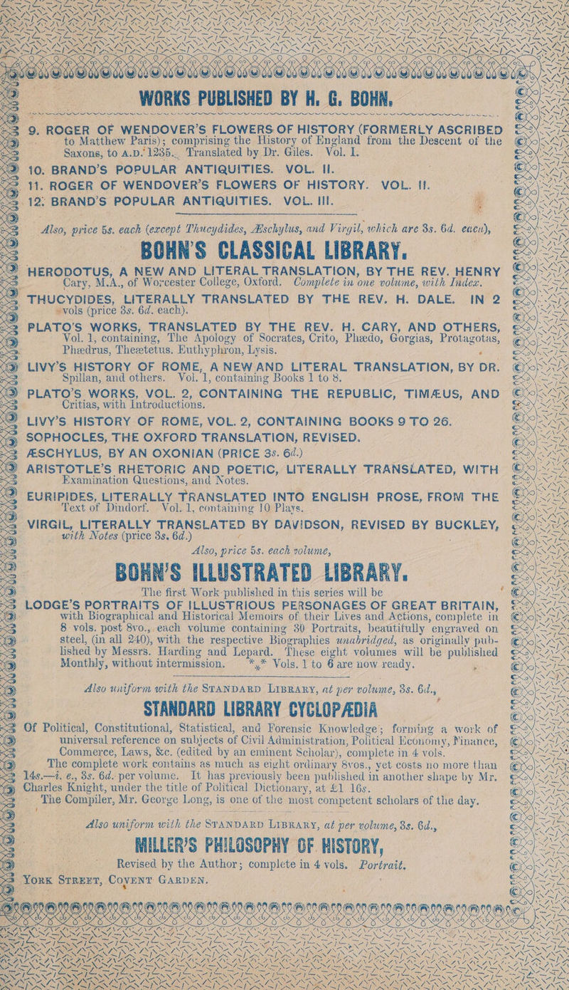 &lt; ~ GAEN SS SIX EOS Re OS NN INT INOS es NSIS: ae Te a SONG Ke ~~ SS Ren Sw &gt; Sos i oie VE Naor ae ne 6 “WORKS PUBLISHED BY H, G. Hee wee ern a eee ‘2 92. ROGER OF WENDOVER’S FLOWERS OF HISTORY (FORMERLY ASCRIBED -. to Matthew Paris); comprising the History of England from the Descent of the Saxons, to A.D £1235... Translated by Dr. Giles. Vol. L. : 10. BRAND’S POPULAR ANTIQUITIES. VOL. Il. ‘ 11. ROGER OF WENDOVER’S FLOWERS OF HISTORY. VOL. 11. y ‘12, BRAND'S POPULAR ANTIQUITIES. VOL. III. | g ee i) alee: price 58. eich (except Thue ydides, Aschylus, and Virgil, which are 3s. 6d. enen), BOHN'S CLASSICAL LIBRARY. SZ HERODOTUS, A NEW AND LITERAL TRANSLATION, BY THE REV. HENRY Cary, M. A, of Worcester College, Oxford. Complete in one volume, with Indez. THUCYDIDES, ‘LITERALLY TRANSLATED BY THE REV. H. DALE. IN 2 3 ~vols (price 8s. 6d. each). PLATO’S WORKS, TRANSLATED BY THE REV. H. CARY, AND OTHERS, Vol. 1, containing, The Apology of Socrates, Crito, Pheedo, Gorgias, Protagotas, A Pheedrus, Theetetus. Euthyphron, Lysis. P LIVY’S HISTORY OF ROME, A NEW AND abate TRANSLATION, BY DR. _ Spillan, and others. Vol. G containing Books 1 to 8 ) PLATO’S WORKS, VOL. 2, CONTAINING THE REPUBLIC, TIMAUS, AND Sn Critias, with Introductions. _LIVY’S HISTORY OF ROME, VOL. 2, CONTAINING BOOKS 9 TO 26. SOPHOCLES, THE OXFORD TRANSLATION, REVISED. ALSCHYLUS, BY AN OXONIAN (PRICE 8s. 67.) ©} ARISTOTLE’S RHETORIC AND POETIC, LITERALLY TRANSLATED, WITH &lt;S Examination Questions, and Notes. ~ Text of Dindorf. Vol. 1, containing 10 Plays, VIRGIL, LITERALLY ERANSLATED BY DAVIDSON, REVISED BY BOSIDE Ts with Notes (price 3s. 6d.) Also, price 5s. each volume, BORN’S ILLUSTRATED LIBRARY. The first Work published in this series will be LODGE’ 5 PORTRAITS OF ILLUSTRIOUS PERSONAGES OF GREAT BRITAIN, with Biographical and Historical Memoirs of their Lives and Actions, complete in 8 vols. post 8vo., each volume contuining 80 Portraits, beautifully engraved on steel, (in all 240), with the respective Biographies unabridged, as originally pub- lished by Messrs. Harding and ane These eight volumes will be published Monthly, without intermission. x” Vols. 1 to 6 are now ready. ‘Also uniform with the STANDARD LIBRARY, at per nolnme, 3s. Gul, STANDARD LIBRARY CYCLOPADIA Of Political, Constitutional, Statistical, and Forensic Knowledge; forming a work of univ ersal reference on subjects of Civil Administration, Pol litical Economy, Mnance, Commerce, Laws, &amp;c. (edited by an eminent Scholar), complete i in 4: vols. The complete work contains as much as eight ordinary 8vos., yet costs no more ea » 148. —i. ¢., 8s. 6d. per volume, It has previously been published in another eraye by Mr. ‘Charles Knight, under the title of Political Dictionary, at £1 16s. Mi he Compiler, Mr. George Long, is one of the most competent scholars of the day. Also uniform ih the Sr AID ARD ee at per volume, 8s. 6d., WILLER’S PHILOSOPHY OF HISTORY, Revised by the Author; complete in 4 vols. Portrait, Yous SrREvT, Coyent GARDEN. . beet EA ek ey we &lt; les i ones nme Us PRONE: (i COS 5 CEES ‘of ENN &gt; Aiseneg ce 05 ET SEEING SEE ARS &gt; ~ Pa Oa NZ SEX NIRS Woe Lo Soe Sell eet pi OS Le: aN = La ‘ , LEANN ICRI NO ARNT Ne NT RO AINA