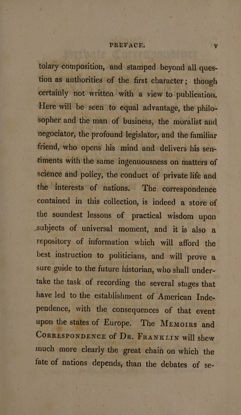 PREFACE. Vv tolary composition, and stamped beyond all ques- tion as authorities of the first character ; though certainly: not written with a view to publication. Here will be seen to equal advantage, the philo- sopher and the man of business, the moralist and negociator, the profound legislator, and the familiar friend, who opens his mind and delivers his sen- timents with the same ingenuousness on matters of science and policy, the conduct of private life and the interests’ of nations. The correspondence contained in this collection, is indeed a store of the soundest lessons of practical wisdom upon _subjects of universal moment, and it is also a repository of information which will afford the best instruction to politicians, and will prove a sure guide to the future historian, who shall under- take the task of recording the several stages that have led to the establishment of American Inde- pendence, with the consequences of that event upon the states of Europe. The Mrmorrs and CorrEsPoNnDENCE of Dr. Franxtrwn will shew much more clearly the great chain on which the fate of nations depends, than the debates of se-