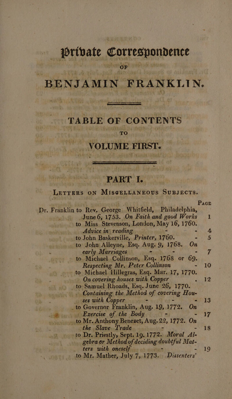 _ Orivate Correspondence +) i uate A fi 5 ‘ hee nae RR spi, : F ist ie ment ak: BENJAMIN FRANKLIN. TABLE OF CONTENTS “VOLUME FIRST. PART Be LETTERS ON ft MisgeyrAN EOS SUBJECTS. June 6, 1753. On Faith and good Works to Miss Stevenson, London, Mey 16, 1760. Advice in: reading ° to John Baskerville, Printer, 1760. i to John Alleyne, Esq. Ang Yy, 1768. On early Marriages to. Michael. Collinson, 7. 1768 or 69. Respecting Mr. Peter Collinson to Michael. Hillegras, Esq. Mar. 17, 1770. | On covering houses with Copper yy to. Samuel Rhoads, Esq. June 26, 1770. . Containing the Method of Gepering Hou- _ ses with Copper | - . to Governor Franklin, Aug. 19, 1772. On —@ ... «Exercise of the Body - . ae Mr. Anthony Benezet, Aug. 22 ,1772. On the Slave. Trade to Dr. Priestly, Sept. 19. 172. Moral Al- gebra or Method of deciding qadeful Mat- _ ters with oneself to Mr. Mather, July 7, 1773. Dissenters 18 19