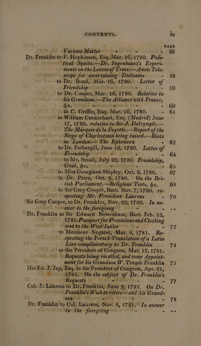 ! PAGE | “Various Matter ey “ - 56 Dr. Franklin to F, Hopkinson, Esq. Mar. 16,1780. Poli- trical Squibs:—Dr. Ingenhaus2’s Experi- ments on the Leaves of Lrees.—A new Tele- scope for ascertaining Distances - to Dr. Bund,’ Mar..16, 1780. Letter of Friendship ba) to Dr. Cooper, Mar. 16,1780. elative to his Grandson,—The A iiawce Ries France, $c. sa | to C. Griffin; Bae Mar: 16, 1780. - to William Carmichael, Esq. (Madrid) June 17, 1780. relative to Sir J. Dalrymple.— The Marquis de la Fayette.—Reéport of the - Siege of Charlestown being raised.—Riots in’ London.— The Ephemera to-Dr. Fothergill, June 19, 17 80, Better of Friendship + ‘to Mr, Small, July. 22, 1780, Friendship, Gout, Ficsi nd Mi - to Miss Georgiana Shipley, Oct. 8, 1780. ‘to’ Dr. Price, Oct. 9, 1780. On the Bri- | tish Parliament.—Religious Tests, 3c. . to Sir Grey Cooper, Bart. Nov. 7, 1780. re- specting Mr. President Laurens - ‘Sir Grey ripe to Dr. Franklin, Nov. 29, erie In an- “swer to the \forekoing’ ladle = on Franklin to Sir Edward -Newenham, Bart. Feb. 12, s OF 81. Passport for Provisions and Clothing Sent to the West Indies - to Monsieur Nogaret;~Mar. 8, 1781. Re- specting the French Translation of a Latin Line complimentary to Dr. Franklin A ‘ to” the President of Congress, Mar. 12,1781. » Requests being recalled, and some Appoint- ment for his Grandson W. Temple Franklin His’ Ex. “ Jay, Esq. to the President of Congress, Apr. 21, A oo GPS Py On. the subject gf Dr. Franklin's “Requests - -— Cole Je Lainren to Dr. Franklin, June 9; 1781. On Dr pate ye 8 Wi iio analy his mre Lb Eh sai, Dr. pein ih to Col. Laurens, Nov! 8, 78h ‘In answer voit to the foregoing - - ra 58 72 bs | 79 78