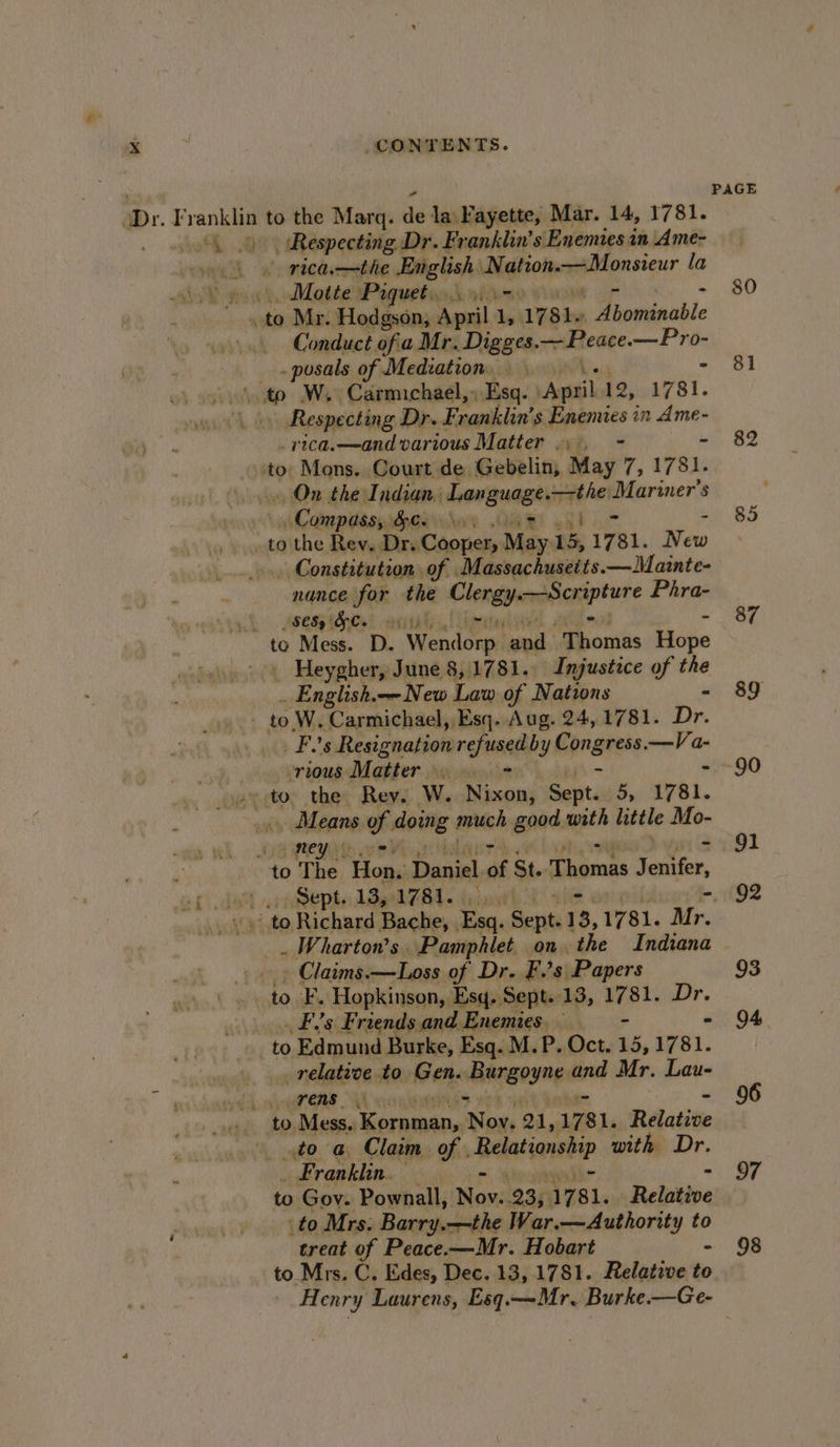 (Dr. Franklin to the Marq. ad la Fayette, Mar. 14, 1781. “\ 4 Respecting Dr. Franklin’s Enemies in Ame- oe ke rtca—the English. iol pattionsicur la SE got Mette Paguetin 3d 95 - ois Mr. Hodgson, Apa. ‘ 1781. aicauaable Conduct of a Mr. Digges. —~Peace. —Pro- _.posals of Mediation. - ‘ t W.. Carmichael, ; Esq. vAmsiil 12, 1781. Respecting Dr F sand lan’ 's Enemies in Ame- _yica.—and various Matter . . - ‘to. Mons. Court de Gebelin, Ras 7s t7 98 On the Indian. Language. —the periners $ Compass, Ge... si oii ..to the Rev. Dr. Cooper, May. 13 1781. Wen Constitution of Massachusetts.—Mainte- nance ifok. the Clergy veges Phra- Syyh wsemptGnts! onli, to Mess. D. Wendorgy land. “Thomas Hope _. Heygher, June 8,.1781. Injustice of the . English.— New Law of Nations to; W. Carmichael, Esq. Aug. 24, 1781. Dr. ple Resignations refused by Congress.—Va- ) ‘TIOUs Matter VaR paadeyitt - -» to. the Rey. W.. Nixon, fasts be AFS1. Means, o doing much good with little Mo- so ney 7 to The ‘Hon, Dacial of St. hie a seitier, ef dot piepte LB 0784. tiny to Richard Bache, Esq. Sept. 13, 1781. Mr. . Wharton's Pamphlet on the Indiana _. Claims.—Loss of Dr. F.’s Papers to. F. Hopkinson, Esq. Sept..13, 1781. Dr. _ Fs Friends and Enemies. ~ - « to Edmund Burke, Esq. M.P. Oct. 15, 1781. _ relative to Gen. iergoy np: and Mr. Lau- Te. ee to Mess. isenig iro, 21, 1781. Relative to a Claim of . Relationship with Dr. Franklin. Hallo es to Gov. Pownall, Nov. 23, 1781. Relative to Mrs. Barry. —the War.—Authority to treat of Peace.—Mr. Hobart to Mrs. C. Edes, Dec. 13,1781. Relatwe to PAGE 80 81 82 85 87 89 90 91 93 94 96 97 98