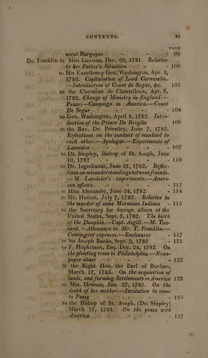 \.neral Burgoyne.) ina Dr. Franklin 10° Miss. Laurens,:. Dec. 20, 17 $1. ‘Relative -to her Father's’ Situation = - to His Excellency Gen. ‘Washington, Apr. 2, oo. 1782.) Capitulation: of Lord Cornwallis. | — Introduction ‘of Count de Segur, &amp;c. og os te) the Chevalier ’ ‘de. Chastelleux, Apr. 6, svygys 4 EZ SO) Change of Ministry i in. England. — Peace.—Campaign in. paiiencs. Nedeunt 1 De Seguro ervie - “to Gen. Washington, Apri 8, 17 82. Intro- duction of the Prince De Br oghe tah the: Rev. Dr. Priestley, Tule 7) Vea. Reflections, on the conduct of mankind to | Lavoister ; - “ to Dr. Shipley, Seaton of ‘St. Avaph, June 10, 1782 hi 106 107 - 110 tions on misunderstandings between friends. ape Lawoisier’s wy Calg a —Amerr- Can affairs, om - “ to &gt; Misa Alexander, Sine 24, 1782 - to Mr. Hutton, July 7; 1782. Relative to the murder of some Moravian Indians - to the Secretary, for foreign affairs of the United States, Sept. 3,1782. The birth of the Dauphin.—Capt. Asgill.— M. Tou- _sard. —Allowance to Mr. T. Franklin.— Contingent expences. — Enclosures - to Sir Joseph Banks, Sept. 9, 1782 - io F. Hopkinson, Esq. ‘Dec. 24,1782. On the planting trees tn Hilaitelphie. —News- ‘paper. abuse . - to. the. Right, ek the Earl of ‘Buchan, March..17, 1783. On the acquisition of lands, and forming Settlements in America to Mrs.. Hewson, Jan. 27,1783. On the iyue oh @eath of her mother Invitation to come ‘ to Passy | i hits hue to the, Bishop _ of St SWssph. (Dr. Shipley) ~ March 17, 1783. On the peace with , America. Lane ks aly 112 114 115 123 197