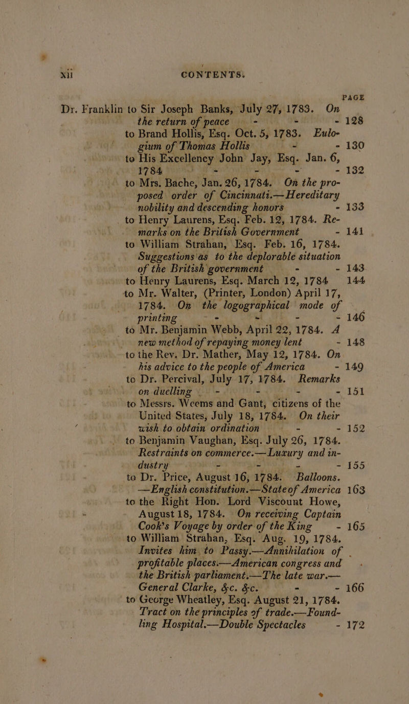 PAGE Dr. Franklin to Sir Joseph Banks, July 27, ee On the return of peace - - 128 to Brand Hollis, Esq. Oct. 5, 1783. Eulo- gium of Thomas Hollis - 130 to iis Excellency John a Bsq. Jan. 6, 1784 : - 132 to Mrs. Bache, Jan. 26, 175 84. On the pro- posed order of Cincinnati.— Hereditary | nobility and descending honors - 133 _ to Henry Laurens, Esq. Feb. 12, 1784. Re- marks on the British Government - 141 to William Strahan, Esq. Feb. 16, 1784. Suggestions'as to the deplorable situation of the British’ government oe - 143. to Henry Laurens, Esq. March 12,1784 144 to Mr. Walter, (Printer, London) April 13 1784. On ane logogr al mode A printing 146 to Mr. Bevan Webb, ee 22, 1784. A new method of repaying money lent - 148 to the Rev. Dr. Mather, May 12, 1784. On his advice to the people of America - 149 to Dr. Percival, July 17, W784. Remarks » on duelling ~~ - - - 151 to Messrs. Weems and Gant, citizens of the United States, July 18, 1784. On their wish to obtain ordination - 152 to Benjamin Vaughan, Esq. July 26, 1784. Restraints on commerce. Pie, ad and in- dustry = 155 te Dr. Price, Adios 16, 17 84. Pitoons. | —English constitution. —Stateof America 163 to the Right Hon. Lord Viscount Howe, : August 18, 1784. On recerving Captain Cook’s Voyage by order of the King —- 165 to William Strahan, Esq. Aug. 19, 1784. Invites him, to Passy. — Annihilation of . profitable places.—American congress and the British parliament.—The ett war.— General Clarke, &amp;c. &amp;c. - 166 to Gecrge Wheatley, Esq. August 21, 1784. Tract on the principles of trade. —Found- ling Hosprtal.—Double Spectacles - 172