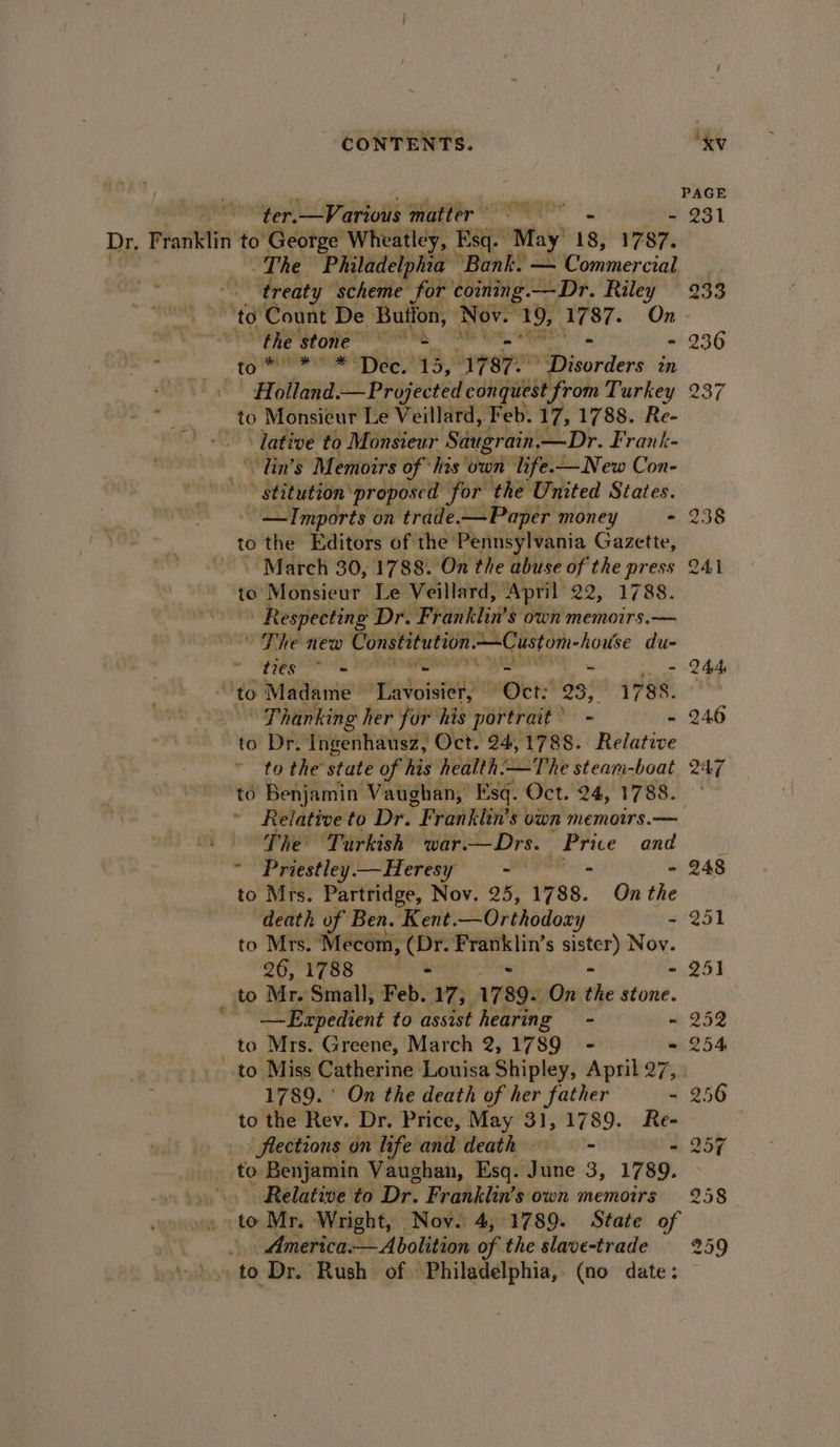PAGE ter.—Various matter’ te - 231 Dr, Franklin to George Wheatley, Esq. May 18, 1787. The. ‘Philadelphia “Bank. — Commercial ) ‘treaty scheme for coining. —Dr. Riley 233 ‘to Count De Button, Nov. 19, ‘hat On the Prone a - 236 1 arti Dec. 13, 17870 Disorders an - Holland.— Projected conquest ‘from Turkey 237 to Monsieur Le Veillard, Feb. 17, 1788. Re- . » lative to Monsieur Saugrain. — Dr. Frank- \ Tin’s Memoirs of “his” vail life.-—New Con- stitution’ ‘proposed ‘for the United States. —Imports on trade. —Paper money - 238 to the Editors of the Pennsylvania Gazette, - March 30, 1788. On the abuse of the press 241 to Monsieur Le Veillard, April: 22) 1788: Respecting Dr. Franklin’s own memoirs.— The new Constitution Seem house du- MB 1 PN sari - 244, a to Madame Lavoisier, “eer: 23, ives, Thanking her for his portrait * - - 246 to Dr. Ingenhausz, Oct. 24,1788. Relative to the state of his health:-—The steam-boat 247 to Benjamin Vaughan, Esq. Oct. 24, 1788. Relative to Dr. Franklin's own memoirs. — . Phe Turkish’ war.— Drs. Price and Priestley —Heresy = - - - 248 to Mrs. Partridge, Nov. 25, 1788. On the death of Ben. Kent. —Orthodoxy - 251 to Mrs. Mecom, (Dr. iy Sdenl s pay Nov. 26, 1788 lies - 251 _ to Mr. Small, Feb. 17). 1789 On the stone. '- —Expedient to assist hearing - - 252 _ to Mrs. Greene, March 2, 1789 - = 254 to Miss Catherine Louisa Shipley, April 27, . 1789. ' On the death of her father - 256 to the Rev. Dr. Price, May 31,1789. Re- flections on life and death ——- * 257 to Benjamin Vaughan, Esq. June 3, 1789. Relative to Dr. Franklin’s own memoirs 258 to Mr. Wright, Nov. 4, 1789. State of America. Abolition of the slave-trade 259 »*), to Dr. Rush of Philadelphia, (no date: