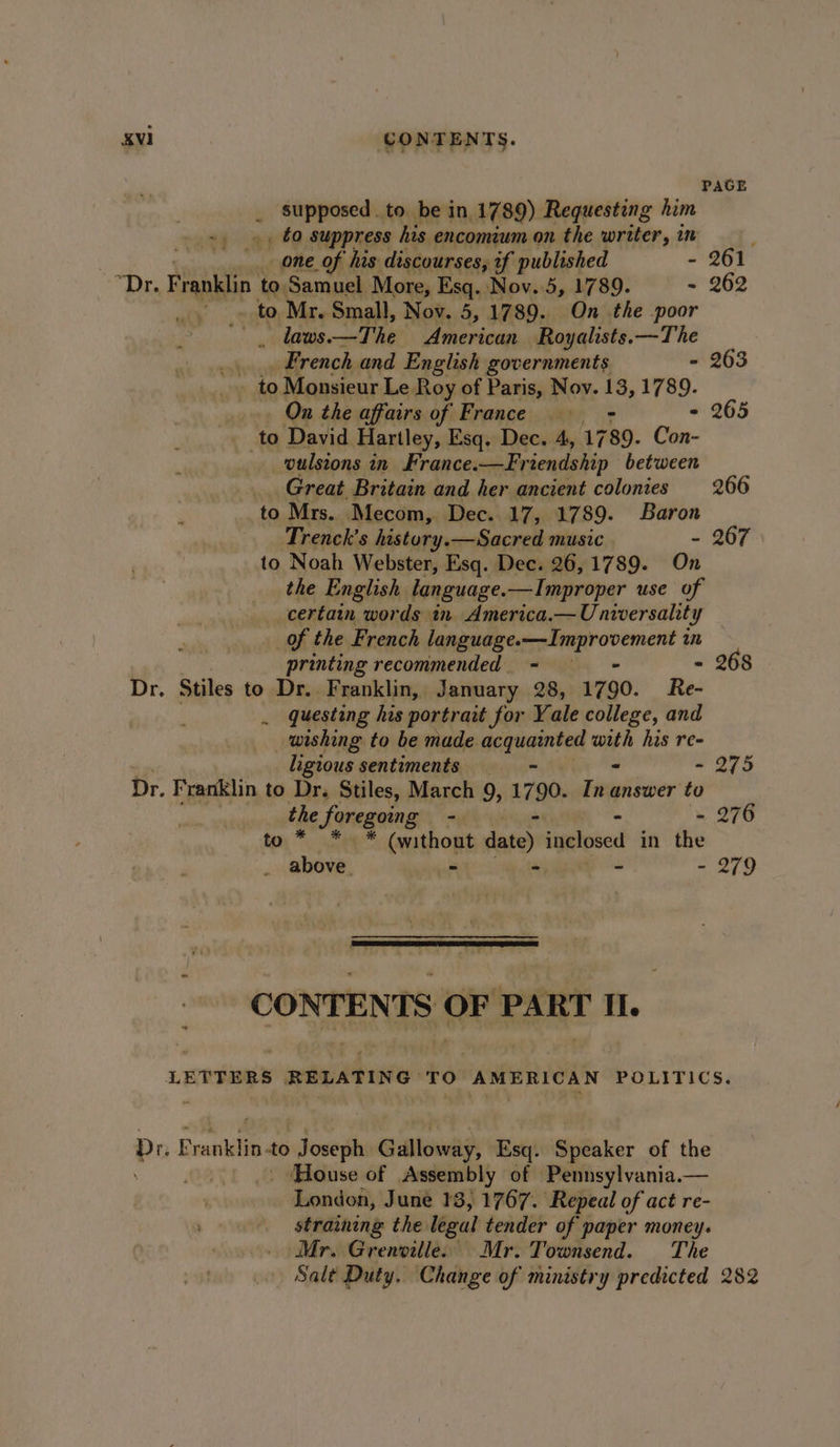 PAGE _ Supposed. to be in 1789) Requesting him ~, », €0 suppress his encomium on the writer, in : one of his discourses, if published - 261 “Dr. Fann to. Samuel Mote Esq. Nov.5, 1789. - 262 ‘ ais ae eericas Royalists. “The _.... French and English governments - 263 at to Monsieur Le Roy of Paris, Nov. 13, 1789. On the affairs of France ——-- - 265 f to David Hartley, Esq. Dec. 4, 1789. Con- , wulstons in France.-—Friendship between Great Britain and her ancient colonies 266 to Mrs. Mecom, Dec. 17, 17 89. Baron Trenck’s history.—Sacred music - 267 to Noah Webster, Esq. Dec. 26, 1789. On the English. language. —Improper use of certain, words in America.— U: nwversality of the French language.—Improvement in printing recommended. ~ = - 268 Dr. Stiles to Dr. Franklin, J anuary 28, 1790. Re- . questing his portrait for Yale college, and wishing to be made. seared ome his re- ligious sentiments _ - 275 Dr. Franklin to Dr. Stiles, March 9, 1790. Fit answer to the Soregoing “uf yy - 276 * * * (without date) inclosed in the above. - - ~ - 279 to * 7 CONTENTS OF PART Il. LETTERS te mELATIN ‘TO 3 AMERICAN POLITICS. Bot Eman te to Josegh Gullowwily: ‘Esq. Speaker of the - ‘House of Assembly of Pennsylvania.— London, June 13, 1767. Repeal of act re- straining the legal tender of paper money. Mr. Grenville. Mr. Townsend. The Salt Duty. ‘Change of ministry predicted 282