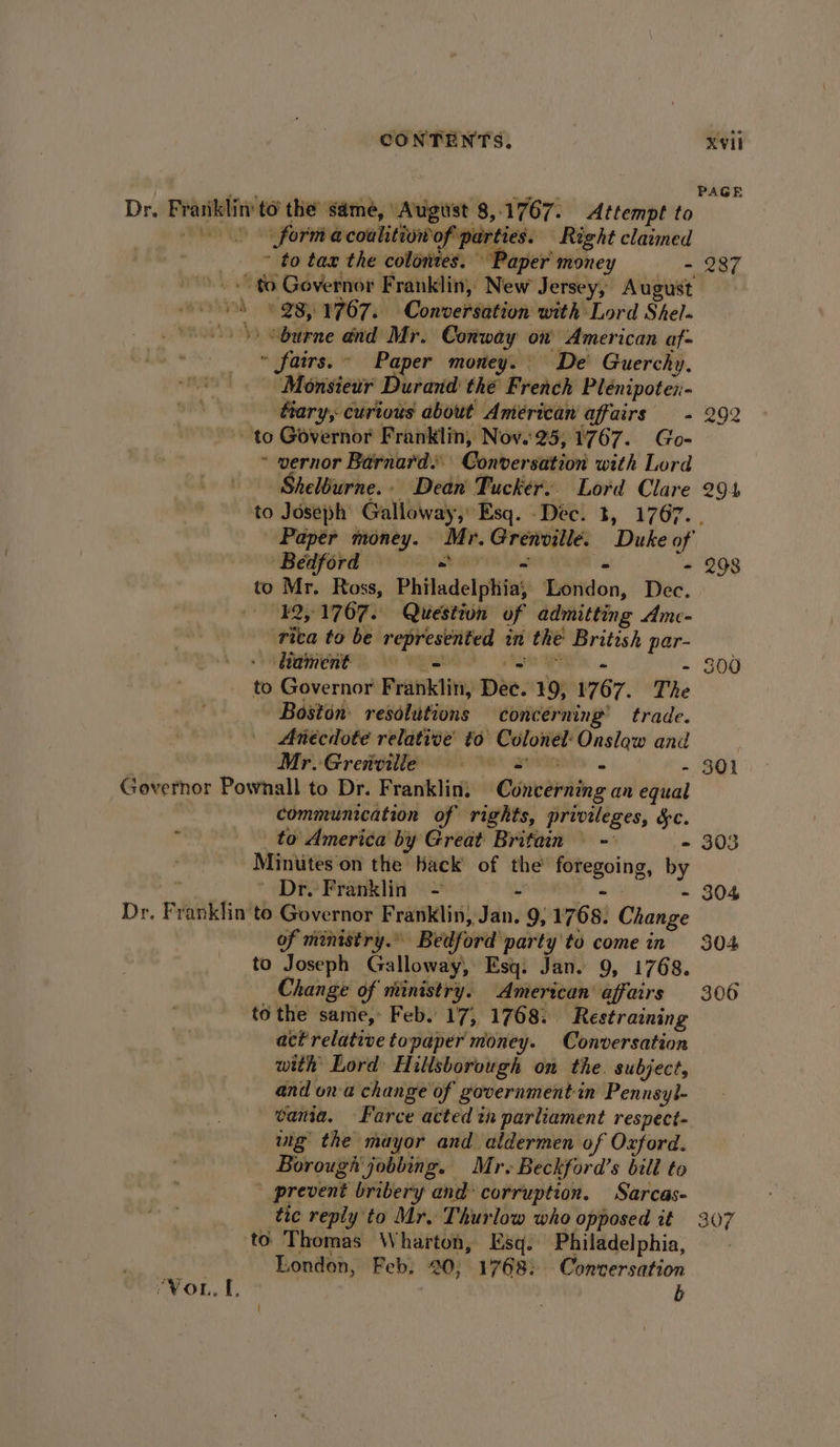 Dr, Franklin to’ the’ same, August 8,.1767. Attempt to (0 form acoahtiowof parties. Right claimed ~ to tax the colonies. “Paper money a A 8 981767. Conversation with Lord Shel» ) Sburne and Mr. Conway on American af- « fairs. Paper money. De Guerchy. - Monsiewr Durand thé French Plénipoten- fiary, curious about Anterican affairs - to Governor Franklin, Nov.25, 1767. Go- ~ vernor Barnard. Conversation with Lord Sheléurne.- Dean Tucker. Lord Clare 287 292 294 Bedford — - - - to Mr. Ross, Philadelphia, London, Dec. —-¥2,.1767. Question of admitting Amc- rica to be represented in the British par- Ramen lo ryan) &gt; Ager. to Governor Franklin, Dee. 19, 1767. The Boston resolutions concerning’ trade. | Anecdote relative to Colonel: Onslaw and Ee MrvGretdilie 2 sige . - Governor Pownall to Dr. Franklin. Concerning an equal communication of rights, privileges, dc. ak Bip _to America by Great Britain \ - - , Minutes on the Hack of the’ foregoing, by ~ Dr. Franklin - &gt; AN , 4 Dr. Franklin to Governor Franklin, Jan. 9, 1768: Change of ministry. Bedford party to come in to Joseph Galloway, Esq. Jan. 9, 1768. Change of ministry. American’ affairs to the same, Feb. 17, 17683 Restraining act relative topaper money. Conversation with’ Lord Hillsborough on the. subject, and ona change of government in Pennsyl- vania. Farce acted tn parliament resnect- vig the mayor and aldermen of Oxford. Borough’ jobbing. Mr. Beckford’s bill to prevent bribery and corruption. Sarcas- tic reply to Mr. Thurlow who opposed it to Thomas Wharton, Esq. Philadelphia, London, Feb. 20, 1768: Conversation r¥OL, {, b | 298 300 301 303 304 304 306 307