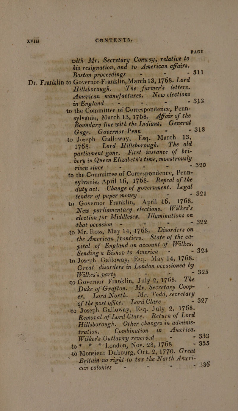 Xvild | _ CONTENTS» with Mr. Secretary Conway, relative to his resignation, and to American affairs. Boston proceedings - &gt; “ Dr. Franklin to Governor-Franklin, March 13, 1768. Lord \ Hillsborough. . ‘The farmer's letters. American manufactures. New elections ots tnBangland uit ragell /s one) &gt; - to the Committee. of Correspondence, Penn- sylvania, March 13, 1768. Affair of the Boundary line with the Indians. General Gage. Governor:Penn + - to Joseph Galloway, . Esq. March 13, 1768. Lord Hillsborough. - The old parliament gone. . First instance of brt- . bery in Queen Elizabeth's time, monstrously risen since» 9 - Per ee - to the Committee of Correspondence, Penn- - sylvania, April 16, 1768. Repeal of the _ duty act. Change of government. Legal tender of paper money , - ~ - to Governor. Franklin, April 16, 1768. New parliamentary. elections. Wilkes’ s election for Middlesex. . Illuminations on that occasion &gt; eet te - . the American frontiers. State of the ca- pital of England on account of Walkes. _ Sending a Bishop to America - - to Joseph Galloway, Esq. May 14, 1768. Great disorders in London occasioned by Walkes’s party iE io - to Governor Franklin, J uly 2, 1768. The Duke of Grafton. Mr. Secretary Coop-= er. Lord North. Mr. Todd, secretary .. of the post office. Lord Clare . — - to, Joseph Galloway, Esq. July 2, 1768. Removal of Lord Clare... Return of Lord Hillsborough. Other changes an adminis- tration. Combination . in America. Wilkes’s Uutlawry reversed,» - - -to* * -* London, Nov. 28, 1768 - _to Monsieur Dubourg, Oct. 2, 1779. Great _. Britain no right to tax the North Amert- can colonies - - = - PAGE $11 313 318 320 321 322 324 325 327 333 335 336
