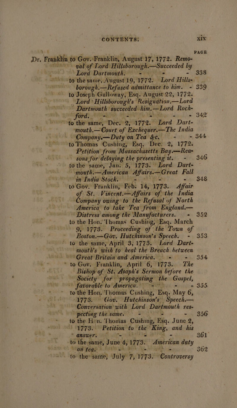 ‘CONTENTS: RIX PAGE - pal of Tiord cilggmtr hin Succeeded iy ‘Lord Dartmouth. ~ =~ 338 to the same, August 19, 1772. Baned Hills« borough.—Refused admittance to him. - 339 to Joseph Galloway, Esq. August 22, 1772. _ Lord’ Hillsborough’s Resignation. beaded ” Dartmouth: ap oo, Roch- ford. Ls ik ys ha ho eo 342 cI “‘mouth.— Court of Exchequer.—The India Company.a—Duty on Tea Se. - &gt; S44 to Thomas Cushing, Esq. Dee: 2, 1772. Petition from Massachusetts Bay.—Rea- _ sons for delaying the presenting thin, st), B46 tothe same, Jan. 5, 1773. Lord Dart- — “mouth. —American hd ER, ale Fall an India Stock. - 348, to Gov. Franklin, Feb. 14, 1773. Afaie of St. Vincent.—Affairs of the India Company owing to the Refusal of North America to take Tea’ from England.— Distress among ‘the ‘Manufacturers. «. 952 to the Hon. Thomas Cushing, Esq. March 9, 1773. Proceeding of the Town of Boston.—Gov. Hutchinson’s Speech. - 353 to the same, April 3,1773. Lord Dart- mouth’s wish to heal the Breach between ~ ‘Great Britain and America. = 354 to Gov. Franklin, April 6, 1773. The Bishop of St. Asaph's Sermon before the — Society for” ‘propagating | the siete favorable to America. = - 355, to the Hon, Thomas Cushing, Baas May 6, 1773. © Gov. Hutchinson’s Speech.— BE de whon» with Lord Dartmouth res- ‘pecting the. same. = = = 350 to the Hon. Thonias Cushing, Ria. Tune 2; Spgrgol Petition to thee bei lal his “answer, = - 361 Shon seg 5. AeON OS - 362